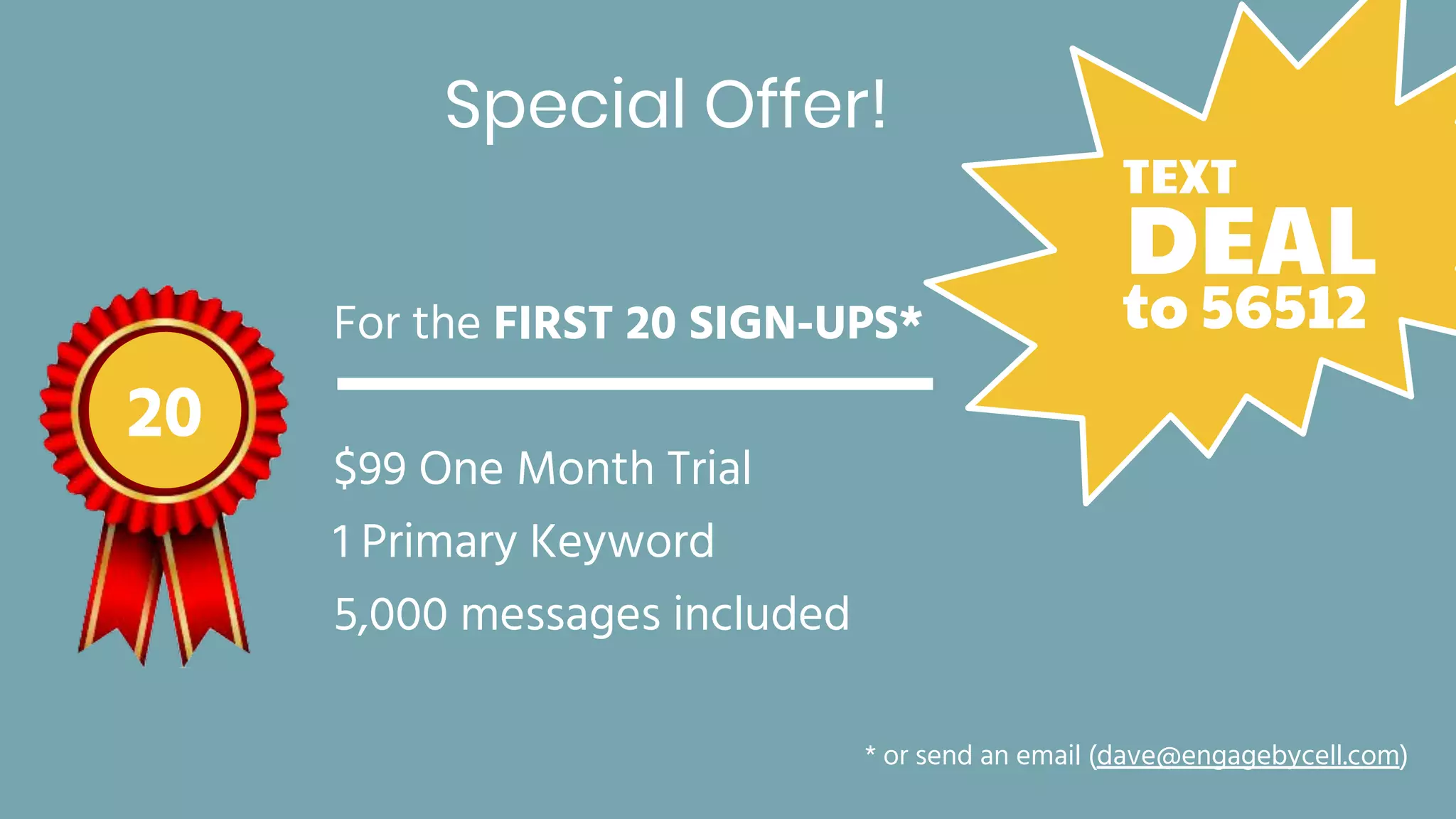 Special Offer!
For the FIRST 20 SIGN-UPS*
$99 One Month Trial
1 Primary Keyword
5,000 messages included
20
* or send an email (dave@engagebycell.com)
DEAL
TEXT
to 56512
 