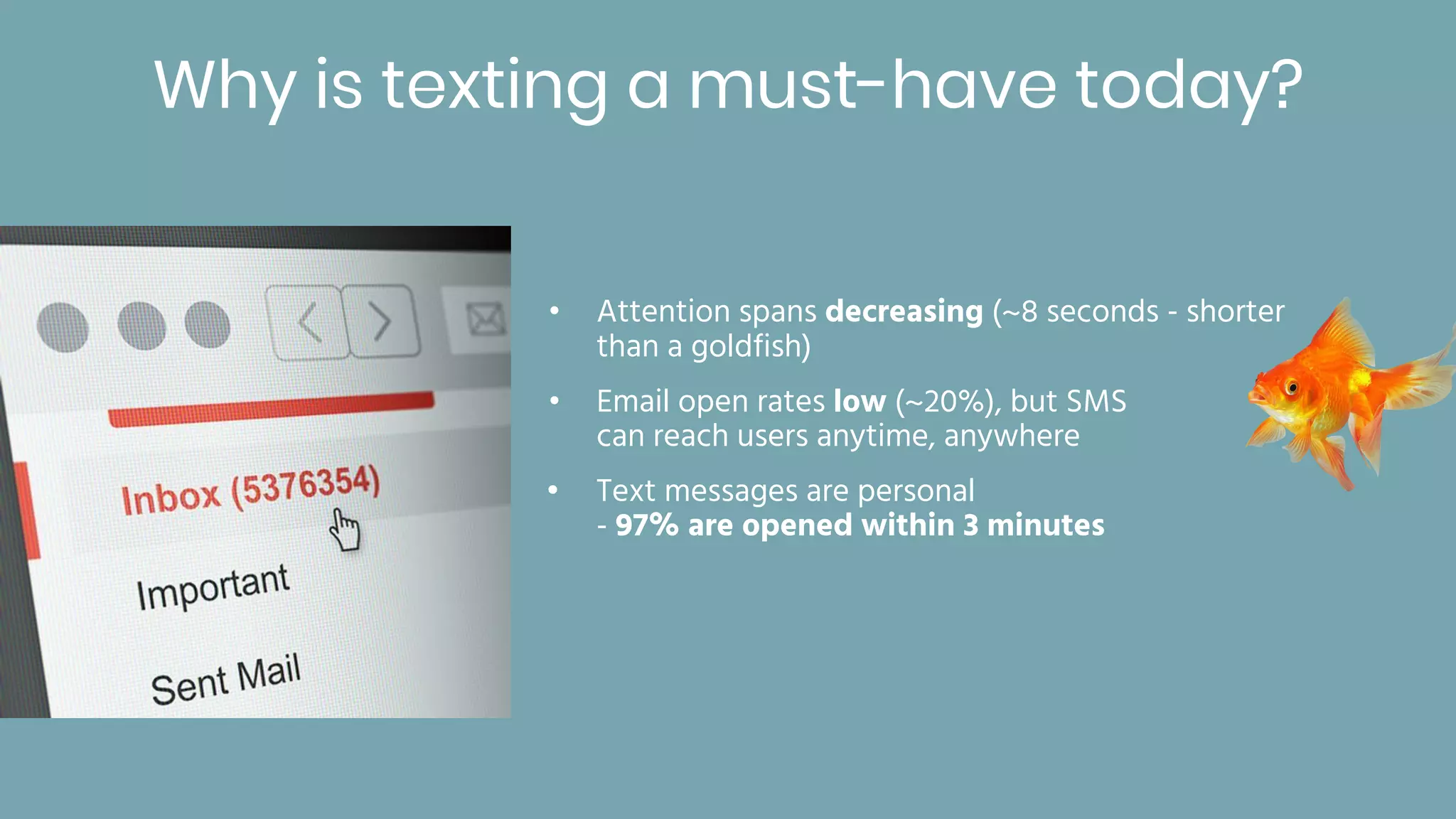 Why is texting a must-have today?
• Attention spans decreasing (~8 seconds - shorter
than a goldfish)
• Email open rates low (~20%), but SMS
can reach users anytime, anywhere
• Text messages are personal
- 97% are opened within 3 minutes
 