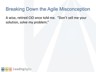 Breaking Down the Agile Misconception 
A wise, retired CIO once told me. “Don’t sell me your 
solution, solve my problem.” 
 