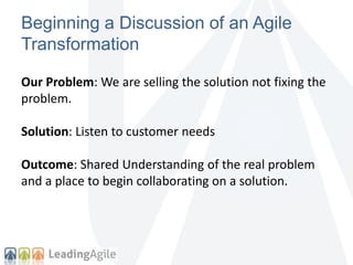Beginning a Discussion of an Agile 
Transformation 
Our Problem: We are selling the solution not fixing the 
problem. 
Solution: Listen to customer needs 
Outcome: Shared Understanding of the real problem 
and a place to begin collaborating on a solution. 
 