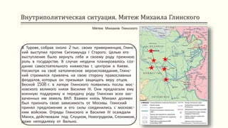 Внутриполитическая ситуация. Мятеж Михаила Глинского
В Турове, собрав около 2 тыс. своих приверженцев, Глинс-
кий выступил против Сигизмунда І Старого. Целью его
выступления было вернуть себе и своему роду прежнюю
роль в государстве. В случае неудачи планировалось соз-
дание самостоятельного княжества с центром в Киеве.
Несмотря на своё католическое вероисповедание, Глинс-
кий стремился привлечь на свою сторону православных
феодалов, которых он призывал защищать веру отцов.
Весной 1508 г. в лагере Глинского появились послы мос-
ковского великого князя Василия ІІІ. Они предлагали ему
военную поддержку и передачу роду Глинских всех зах-
ваченных им земель ВКЛ. Взамен князь Михаил должен
был признать свою зависимость от Москвы. Глинский
принял предложение и его силы соединились с московс-
ким войском. Отряды Глинского и Василия ІІІ осаждали
Минск, действовали под Слуцком, Новогрудком, Слонимом,
даже неподалеку от Вильно.
Мятеж Михаила Глинского
 