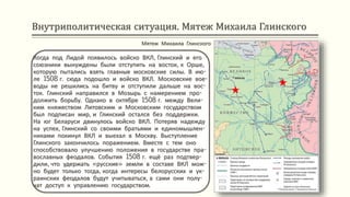 Внутриполитическая ситуация. Мятеж Михаила Глинского
Когда под Лидой появилось войско ВКЛ, Глинский и его
союзники вынуждены были отступить на восток, к Орше,
которую пытались взять главные московские силы. В ию-
ле 1508 г. сюда подошло и войско ВКЛ. Московские вое-
воды не решились на битву и отступили дальше на вос-
ток. Глинский направился в Мозырь с намерением про-
должить борьбу. Однако в октябре 1508 г. между Вели-
ким княжеством Литовским и Московским государством
был подписан мир, и Глинский остался без поддержки.
На юг Беларуси двинулось войско ВКЛ. Потеряв надежду
на успех, Глинский со своими братьями и единомышлен-
никами покинул ВКЛ и выехал в Москву. Выступление
Глинского закончилось поражением. Вместе с тем оно
способствовало улучшению положения в государстве пра-
вославных феодалов. События 1508 г. ещё раз подтвер-
дили, что удержать «русские» земли в составе ВКЛ мож-
но будет только тогда, когда интересы белорусских и ук-
раинских феодалов будут учитываться, а сами они полу-
чат доступ к управлению государством.
Мятеж Михаила Глинского
 