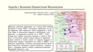 Борьба с Великим Княжеством Московским
Территориальные изменения ВКЛ в конце
XV – первой половине XVI в.
Военные действия проходили не в пользу ВКЛ, войско
которого в июле 1500 г. потерпело поражение на ре-
ке Ведроша. ВКЛ надеялось найти поддержку у Золо-
той Орды и Ливонского ордена, а Московское госу-
дарство - у Крымского ханства. Но в 1501 г. Алек-
сандр был избран польским королем и уехал в Кра-
ков. В отсутствие короля войско Ивана ІІІ добилось
новых успехов и только угроза со стороны Польши и
Ливонского ордена принудила его пойти в 1503 г. на
мирные переговоры. Согласно договоренностям, Вели-
кое Княжество Литовское теряло огромные террито-
рии с городами Брянск, Гомель, Новгород-Северский,
Стародуб, Чернигов и др.
 