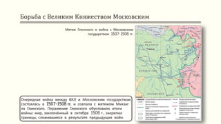 Борьба с Великим Княжеством Московским
Мятеж Глинского и война с Московским
государством 1507-1508 гг.
Очередная война между ВКЛ и Московским государством
состоялась в 1507-1508 гг. и совпала с мятежом Михаи-
ла Глинского. Поражение Глинского обусловило итоги
войны: мир, заключённый в октябре 1508 г., закрепил
границы, сложившиеся в результате предыдущих войн.
 