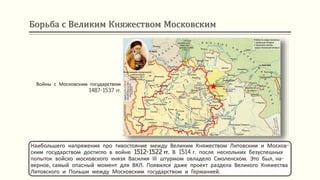Борьба с Великим Княжеством Московским
Войны с Московским государством
1487-1537 гг.
Наибольшего напряжения про тивостояние между Великим Княжеством Литовским и Москов-
ским государством достигло в войне 1512-1522 гг. В 1514 г. после нескольких безуспешных
попыток войско московского князя Василия ІІІ штурмом овладело Смоленском. Это был, на-
верное, самый опасный момент для ВКЛ. Появился даже проект раздела Великого Княжества
Литовского и Польши между Московским государством и Германией.
 