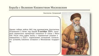 Борьба с Великим Княжеством Московским
Константин Острожский
Однако победа войска ВКЛ под руководством Константина
Острожского в битве под Оршей 8 сентября 1514 г. выну-
дила германского императора отказаться от союза с Моск-
вой. После этого война велась с переменным успехом и
завершилась в 1522 г. подписанием соглашения. Согласно
его условиям, Смоленск оставался в Московском государст-
ве.
 