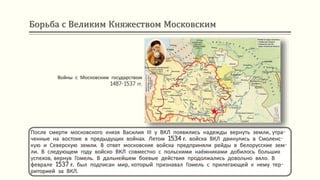 Борьба с Великим Княжеством Московским
Войны с Московским государством
1487-1537 гг.
После смерти московского князя Василия ІІІ у ВКЛ появились надежды вернуть земли, утра-
ченные на востоке в предыдущих войнах. Летом 1534 г. войска ВКЛ двинулись в Смоленс-
кую и Северскую земли. В ответ московские войска предприняли рейды в белорусские зем-
ли. В следующем году войско ВКЛ совместно с польскими наёмниками добилось больших
успехов, вернув Гомель. В дальнейшем боевые действия продолжались довольно вяло. В
феврале 1537 г. был подписан мир, который признавал Гомель с прилегающей к нему тер-
риторией за ВКЛ.
 