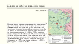 Защита от набегов крымских татар
Большую угрозу южным территориям ВКЛ представляли
крымские татары. Более всего страдали от набегов ук-
раинские земли. Но крымские татары доходили и до
территории Беларуси. Целью набегов крымских татар бы-
ли грабёж и захват пленных, которых потом продавали
на невольничьих рынках. С 1474 по 1569 г. крымские
татары совершили 75 набегов на ВКЛ, многие из которых
достигли белорусских земель. Если крымских татар уда-
валось перехватить, они, как правило, терпели поражение.
Так, войском ВКЛ были разбиты татарские отряды на
Мозырщине в 1497 г., под Давид-Городком – в 1503 г.,
под Слуцком - в 1505 и 1508 гг.
ВКЛ в начале XVI в.
 
