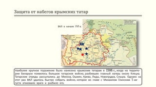 Защита от набегов крымских татар
Наиболее крупное поражение было нанесено крымским татарам в 1506 г., когда на террито-
рии Беларуси появилось большое татарское войско, разбившее главный лагерь около Клецка.
Татарские отряды рассыпались до Минска, Ошмян, Крева, Лиды, Новогрудка, Слуцка. Однако на
этот раз ВКЛ удалось быстро собрать войско, которое во главе с Михаилом Глинским 5 ав-
густа атаковало врага и разбило его.
ВКЛ в начале XVI в.
 