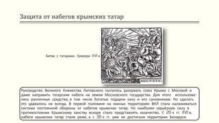 Защита от набегов крымских татар
Руководство Великого Княжества Литовского пыталось разорвать союз Крыма с Москвой и
даже направить татарские набеги на земли Московского государства. Для этого использова-
лись различные средства, в том числе богатые подарки хану и его сановникам. Но сделать
это удавалось не всегда. В первой половине на южных территориях ВКЛ стала налаживаться
система постоянной обороны от набегов крымских татар. Но наиболее серьёзную силу в
противостоянии Крымскому ханству вскоре стало представлять казачество. С 20-х гг. XVI в.
набеги крымских татар стали реже, а с 30-х гг. уже не достигали территории Беларуси.
Битва с татарами. Гравюра XVI в.
 