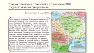 Взаимоотношения с Польшей и отстаивание ВКЛ
государственного суверенитета
После смерти Казимира Ягайловича Польское ко-
ролевство выбрало себе отдельного короля, а Ве-
ликое Княжество Литовское – своего великого
князя. Им стал Александр. Личная уния (союз)
между Великим Княжеством и Польшей на время
была разорвана. Однако уже в 1501 г. два госу-
дарства вновь решили заключить унию. Великий
князь литовский Александр был избран польским
королём. Восстанавливая союз, каждое из государ-
ств стремилось достичь своих целей. Великое
Княжество Литовское рассчитывало на военную
поддержку Польши в тяжёлой войне с Москвой.
Польша же стремилась сохранить и усилить своё
влияние на Великое Княжество. С 1501 г. ВКЛ и
Польша постоянно находились в личной унии. Все
великие князья литовские были одновременно и
королями польскими.
Восточная Европа в конце XIV-XV в.
 