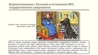 Взаимоотношения с Польшей и отстаивание ВКЛ
государственного суверенитета
Тем не менее отношения между союзными государствами складывались непросто. Польша
считала, что именно она будет главенствовать в этом союзе. ВКЛ настаивало на том, что
союзники должны иметь равные права. Великое Княжество долгое время упорно и успешно
отстаивало свою независимость. Оно имело собственную систему власти и управления, госу-
дарственную казну и деньги, войско, законы, проводило самостоятельную внешнюю политику.
Однако ВКЛ согласовывало с Польшей свои действия в отношении других стран.
Великий князь литовский Александр.
Миниатюра начала XVI в.
 