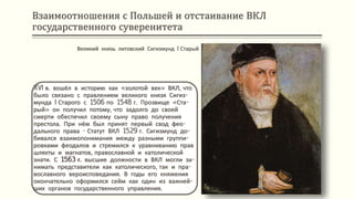 Взаимоотношения с Польшей и отстаивание ВКЛ
государственного суверенитета
XVI в. вошёл в историю как «золотой век» ВКЛ, что
было связано с правлением великого князя Сигиз-
мунда I Старого с 1506 по 1548 г. Прозвище «Ста-
рый» он получил потому, что задолго до своей
смерти обеспечил своему сыну право получения
престола. При нём был принят первый свод фео-
дального права - Статут ВКЛ 1529 г. Сигизмунд до-
бивался взаимопонимания между разными группи-
ровками феодалов и стремился к уравниванию прав
шляхты и магнатов, православной и католической
знати. С 1563 г. высшие должности в ВКЛ могли за-
нимать представители как католического, так и пра-
вославного вероисповедания. В годы его княжения
окончательно оформился сейм как один из важней-
ших органов государственного управления.
Великий князь литовский Сигизмунд I Старый
 