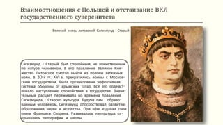 Взаимоотношения с Польшей и отстаивание ВКЛ
государственного суверенитета
Сигизмунд І Старый был спокойным, не воинственным
по натуре человеком. В его правление Великое Кня-
жество Литовское смогло выйти из полосы затяжных
войн. В 30-х гг. XVI в. прекратились войны с Москов-
ским государством. Была организована эффективная
система обороны от крымских татар. Всё это содейст-
вовало наступлению спокойствия в государстве. Значи-
тельный расцвет переживала во времена правления
Сигизмунда І Старого культура. Будучи сам образо-
ванным человеком, Сигизмунд способствовал развитию
образования, науки и искусства. При нём издавал свои
книги Франциск Скорина. Развивалась литература, от-
крывались типографии и школы.
Великий князь литовский Сигизмунд I Старый
 
