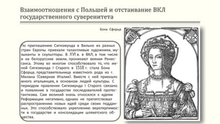 Взаимоотношения с Польшей и отстаивание ВКЛ
государственного суверенитета
По приглашению Сигизмунда в Вильно из разных
стран Европы приехали талантливые художники, му-
зыканты и скульпторы. В XVI в. в ВКЛ, в том числе
и на белорусские земли, проникают веяния Ренес-
санса. Этому во многом способствовало то, что же-
ной Сигизмунда І Старого в 1518 г. стала Бона
Сфорца, представительница известного рода из г.
Милана (Северная Италия). Вместе с ней приехало
много итальянцев, в основном людей культуры. С
периодом правления Сигизмунда І Старого связано
и появление в государстве последователей протес-
тантизма. Сам великий князь относился к идеям
Реформации негативно, однако не препятствовал
распространению новых идей среди своих поддан-
ных. Это способствовало укреплению веротерпимос-
ти в государстве и консолидации шляхетского об-
щества.
Бона Сфорца
 