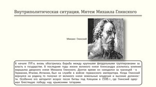 Внутриполитическая ситуация. Мятеж Михаила Глинского
В начале XVI в. вновь обострилась борьба между крупными феодальными группировками за
власть в государстве. В последние годы жизни великого князя Александра усилилось влияние
маршалка дворного князя Михаила Глинского. Долгое время он находился за границей - в
Германии, Италии, Испании, был на службе в войске германского императора. Когда Глинский
вернулся на родину, то получил от великого князя земельные владения и высокие должнос-
ти. Особенно его авторитет возрос после битвы под Клецком в 1506 г., где Глинский одер-
жал блестящую победу над крымскими татарами.
Михаил Глинский
 