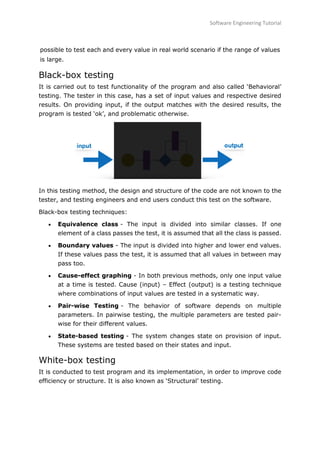 Software Engineering Tutorial
82
possible to test each and every value in real world scenario if the range of values
is large.
Black-box testing
It is carried out to test functionality of the program and also called ‘Behavioral’
testing. The tester in this case, has a set of input values and respective desired
results. On providing input, if the output matches with the desired results, the
program is tested ‘ok’, and problematic otherwise.
In this testing method, the design and structure of the code are not known to the
tester, and testing engineers and end users conduct this test on the software.
Black-box testing techniques:
 Equivalence class - The input is divided into similar classes. If one
element of a class passes the test, it is assumed that all the class is passed.
 Boundary values - The input is divided into higher and lower end values.
If these values pass the test, it is assumed that all values in between may
pass too.
 Cause-effect graphing - In both previous methods, only one input value
at a time is tested. Cause (input) – Effect (output) is a testing technique
where combinations of input values are tested in a systematic way.
 Pair-wise Testing - The behavior of software depends on multiple
parameters. In pairwise testing, the multiple parameters are tested pair-
wise for their different values.
 State-based testing - The system changes state on provision of input.
These systems are tested based on their states and input.
White-box testing
It is conducted to test program and its implementation, in order to improve code
efficiency or structure. It is also known as ‘Structural’ testing.
 