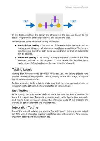 Software Engineering Tutorial
83
In this testing method, the design and structure of the code are known to the
tester. Programmers of the code conduct this test on the code.
The below are some White-box testing techniques:
 Control-flow testing - The purpose of the control-flow testing to set up
test cases which covers all statements and branch conditions. The branch
conditions are tested for both being true and false, so that all statements
can be covered.
 Data-flow testing - This testing technique emphasis to cover all the data
variables included in the program. It tests where the variables were
declared and defined and where they were used or changed.
Testing Levels
Testing itself may be defined at various levels of SDLC. The testing process runs
parallel to software development. Before jumping on the next stage, a stage is
tested, validated and verified.
Testing separately is done just to make sure that there are no hidden bugs or
issues left in the software. Software is tested on various levels -
Unit Testing
While coding, the programmer performs some tests on that unit of program to
know if it is error free. Testing is performed under white-box testing approach.
Unit testing helps developers decide that individual units of the program are
working as per requirement and are error free.
Integration Testing
Even if the units of software are working fine individually, there is a need to find
out if the units if integrated together would also work without errors. For example,
argument passing and data updation etc.
 