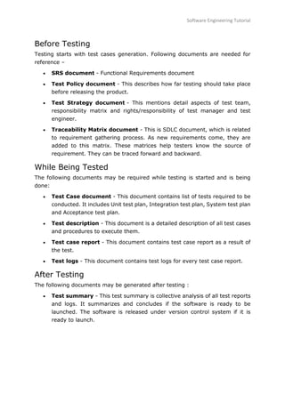 Software Engineering Tutorial
85
Before Testing
Testing starts with test cases generation. Following documents are needed for
reference –
 SRS document - Functional Requirements document
 Test Policy document - This describes how far testing should take place
before releasing the product.
 Test Strategy document - This mentions detail aspects of test team,
responsibility matrix and rights/responsibility of test manager and test
engineer.
 Traceability Matrix document - This is SDLC document, which is related
to requirement gathering process. As new requirements come, they are
added to this matrix. These matrices help testers know the source of
requirement. They can be traced forward and backward.
While Being Tested
The following documents may be required while testing is started and is being
done:
 Test Case document - This document contains list of tests required to be
conducted. It includes Unit test plan, Integration test plan, System test plan
and Acceptance test plan.
 Test description - This document is a detailed description of all test cases
and procedures to execute them.
 Test case report - This document contains test case report as a result of
the test.
 Test logs - This document contains test logs for every test case report.
After Testing
The following documents may be generated after testing :
 Test summary - This test summary is collective analysis of all test reports
and logs. It summarizes and concludes if the software is ready to be
launched. The software is released under version control system if it is
ready to launch.
 