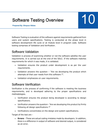 Software Engineering Tutorial
91
Software Testing is evaluation of the software against requirements gathered from
users and system specifications. Testing is conducted at the phase level in
software development life cycle or at module level in program code. Software
testing comprises of Validation and Verification.
Software Validation
Validation is process of examining whether or not the software satisfies the user
requirements. It is carried out at the end of the SDLC. If the software matches
requirements for which it was made, it is validated.
 Validation ensures the product under development is as per the user
requirements.
 Validation answers the question – "Are we developing the product which
attempts all that user needs from this software ?".
 Validation emphasizes on user requirements.
Software Verification
Verification is the process of confirming if the software is meeting the business
requirements, and is developed adhering to the proper specifications and
methodologies.
 Verification ensures the product being developed is according to design
specifications.
 Verification answers the question– "Are we developing this product by firmly
following all design specifications ?"
 Verifications concentrates on the design and system specifications.
Target of the test are -
 Errors - These are actual coding mistakes made by developers. In addition,
there is a difference in output of software and desired output, is considered
as an error.
Software Testing Overview
10
Prepared By: Ghayour Abbas
 
