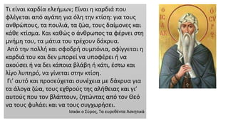 Τι είναι καρδία ελεήμων; Είναι η καρδιά που
φλέγεται από αγάπη για όλη την κτίση: για τους
ανθρώπους, τα πουλιά, τα ζώα, τους δαίμονες και
κάθε κτίσμα. Και καθώς ο άνθρωπος τα φέρνει στη
μνήμη του, τα μάτια του τρέχουν δάκρυα.
Από την πολλή και σφοδρή συμπόνια, σφίγγεται η
καρδιά του και δεν μπορεί να υποφέρει ή να
ακούσει ή να δει κάποια βλάβη ή κάτι, έστω και
λίγο λυπηρό, να γίνεται στην κτίση.
Γι’ αυτό και προσεύχεται συνέχεια με δάκρυα για
τα άλογα ζώα, τους εχθρούς της αλήθειας και γι’
αυτούς που τον βλάπτουν, ζητώντας από τον Θεό
να τους φυλάει και να τους συγχωρήσει.
Ισαάκ ο Σύρος, Τα ευρεθέντα Ασκητικά
 