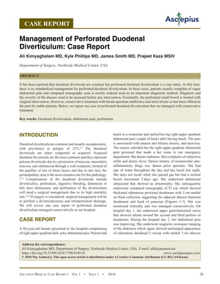 Asclepius Medical Case Report •  Vol 1  • Issue 1  •  2018 26
INTRODUCTION
Duodenal diverticula are common and usually asymptomatic,
with prevalence at autopsy of 22%.[1]
The duodenal
diverticula are either congenital or acquired. Acquired
duodenal diverticula are the most common and they represent
pulsion diverticula due to a protrusion of mucosa, muscularis
mucosa, and submucosa through a wall weakness, formed of
the papillae of one of those layers and due to this fact, the
periampullary area is the most common site for this pathology.
[1,2]
Complications of the duodenal diverticula include
diverticulitis, perforation, digestive bleeding, distension or
bile duct obstruction, and perforation of the diverticulum
will need a surgical management due to its high mortality
rate.[3,4]
If surgery is considered, surgical management will be
to perform a diverticulectomy and retroperitoneal drainage.
We will review one case report of perforated duodenal
diverticulum managed conservatively in our hospital.
CASE REPORT
A 44-year-old female presented to the hospital complaining
of right upper quadrant dull, achy abdominal pain. Patient had
lunch in a restaurant and started having right upper quadrant
abdominal pain couple of hours after having lunch. The pain
is associated with nausea and bilious emesis, and anorexia.
The emesis subsided but the right upper quadrant abdominal
pain persisted that made a her come to our emergency
department. She denies radiation. She complains of subjective
chills and denies fever. Denies history of nonsteroidal anti-
inflammatory drugs use, denies prior episodes. She had
sips of water throughout the day and has lunch last night.
She does not recall when she passed gas but had a normal
bowel movement 2 
days ago. She underwent abdominal
ultrasound that showed no abnormality. She subsequently
underwent computed tomography (CT) a/p which showed
thickened edematous proximal duodenum with 3 cm medial
air-fluid collection suggesting for adjacent abscess between
duodenum and head of pancreas [Figures 1-3]. She was
monitored clinically and was managed conservatively. On
hospital day 1, she underwent upper gastrointestinal series
that showed edema around the second and third portion of
duodenum. During the hospital day 2, her abdominal pain
was improving. She underwent magnetic resonance imaging
of the abdomen which again showed unchanged appearance
of edematous duodenal C-sweep with medial 3 cm abscess
CASE REPORT
Management of Perforated Duodenal
Diverticulum: Case Report
Ali Kimyaghalam MD, Kyle Phillips MD, James Smith MD, Prajeet Kaza MSIV
Department of Surgery, Northside Medical Center, USA
ABSTRACT
It has been reported that duodenal diverticula are common but perforated duodenal diverticulum is a rare entity. At this time,
there is no standardized management for perforated duodenal diverticulum. In these cases, patients usually complain of vague
abdominal pain and computed tomography scan is mostly ordered used as an important diagnostic method. Diagnosis and
the severity of the disease need to be assessed before any intervention. Essentially, the perforated small bowel is treated with
surgical intervention. However, conservative treatment with broad-spectrum antibiotics and strict nil per os has been offered in
the past for stable patients. Below, we report one case of perforated duodenal diverticulum that we managed with conservative
treatment.
Key words: Duodenal diverticulum, abdominal pain, perforation
Address for correspondence:
Ali Kimyaghalam MD, Department of Surgery, Northside Medical Center, USA. E-mail: alik@auamed.net
https://doi.org/10.33309/2638-7700.010110 www.asclepiusopen.com
© 2018 The Author(s). This open access article is distributed under a Creative Commons Attribution (CC-BY) 4.0 license.
 