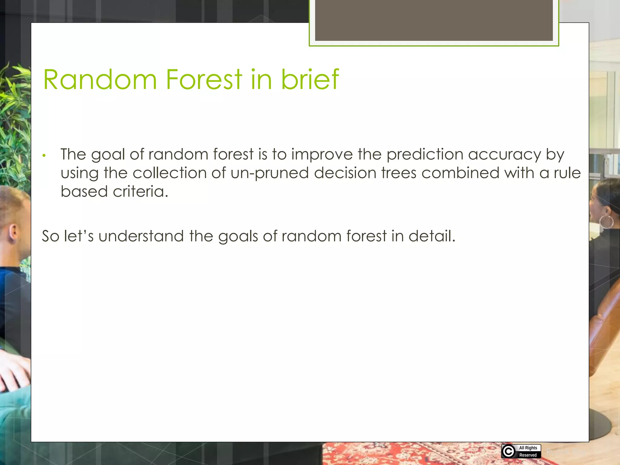 Random Forest in brief
• The goal of random forest is to improve the prediction accuracy by
using the collection of un-pruned decision trees combined with a rule
based criteria.
So let’s understand the goals of random forest in detail.
Rupak Roy
 