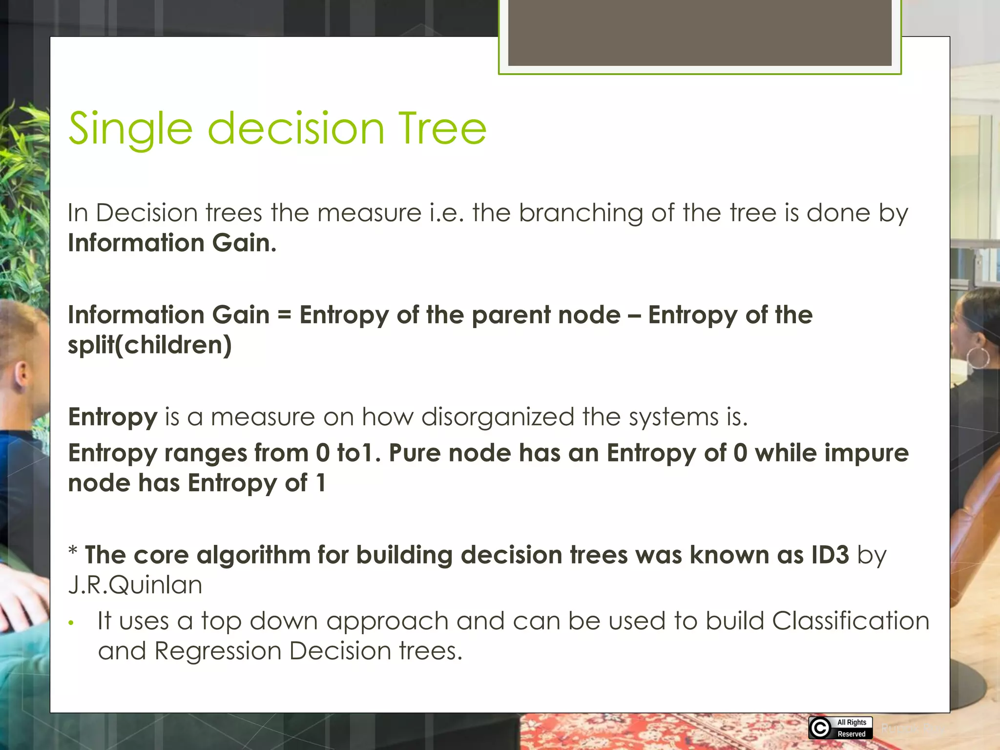 Single decision Tree
In Decision trees the measure i.e. the branching of the tree is done by
Information Gain.
Information Gain = Entropy of the parent node – Entropy of the
split(children)
Entropy is a measure on how disorganized the systems is.
Entropy ranges from 0 to1. Pure node has an Entropy of 0 while impure
node has Entropy of 1
* The core algorithm for building decision trees was known as ID3 by
J.R.Quinlan
• It uses a top down approach and can be used to build Classification
and Regression Decision trees.
Rupak Roy
 