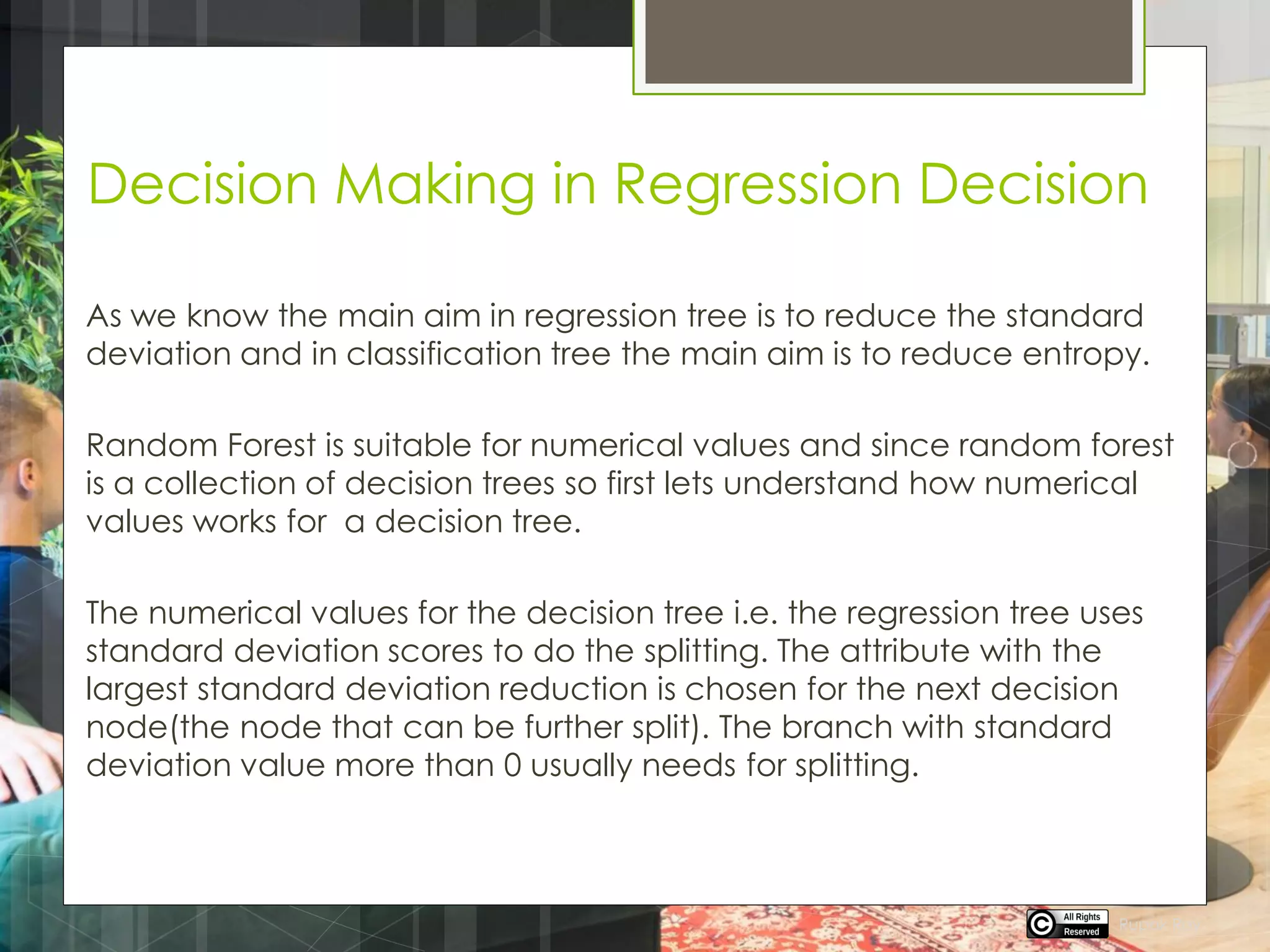 Decision Making in Regression Decision
As we know the main aim in regression tree is to reduce the standard
deviation and in classification tree the main aim is to reduce entropy.
Random Forest is suitable for numerical values and since random forest
is a collection of decision trees so first lets understand how numerical
values works for a decision tree.
The numerical values for the decision tree i.e. the regression tree uses
standard deviation scores to do the splitting. The attribute with the
largest standard deviation reduction is chosen for the next decision
node(the node that can be further split). The branch with standard
deviation value more than 0 usually needs for splitting.
Rupak Roy
 
