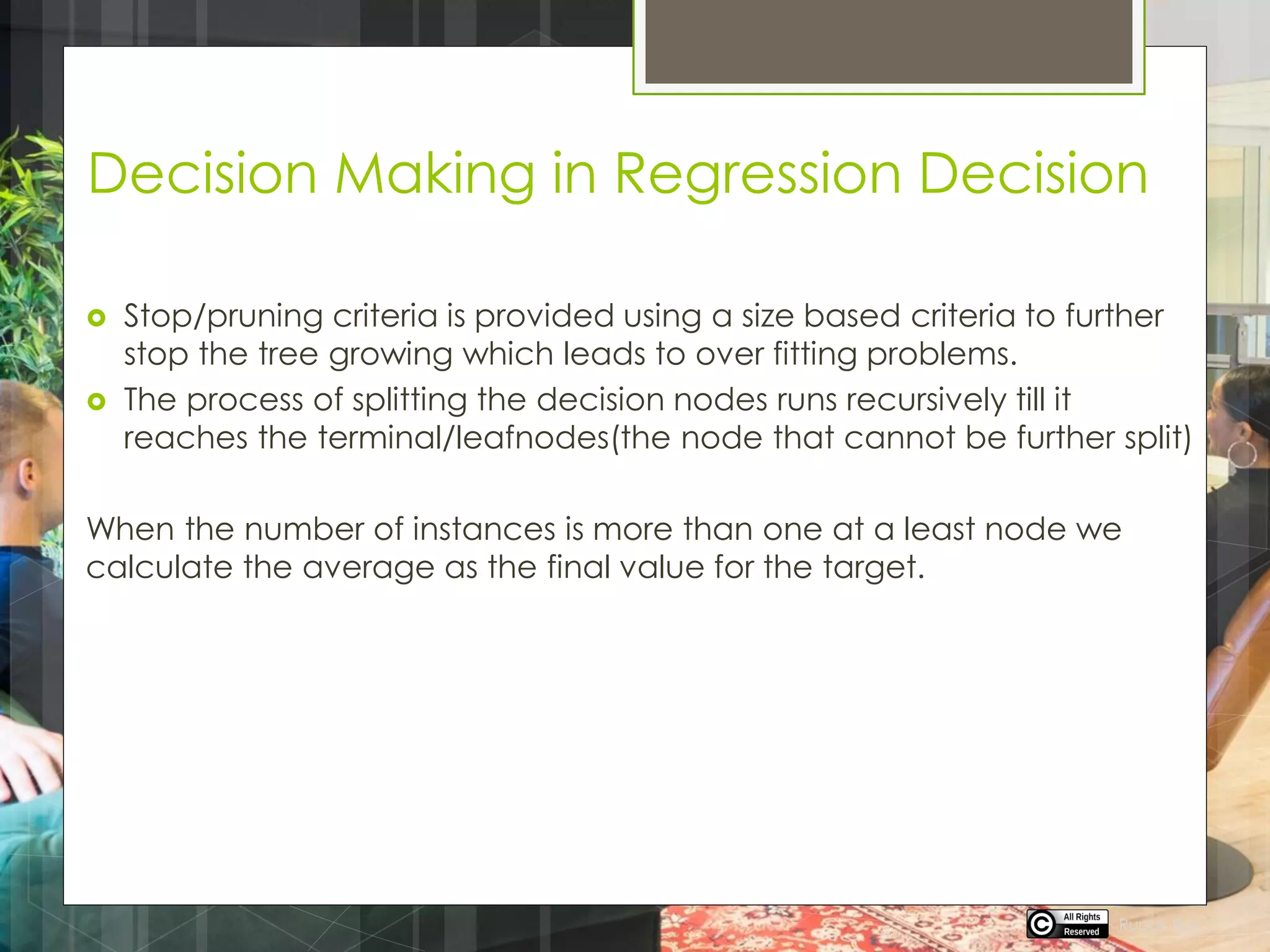 Decision Making in Regression Decision
 Stop/pruning criteria is provided using a size based criteria to further
stop the tree growing which leads to over fitting problems.
 The process of splitting the decision nodes runs recursively till it
reaches the terminal/leafnodes(the node that cannot be further split)
When the number of instances is more than one at a least node we
calculate the average as the final value for the target.
Rupak Roy
 