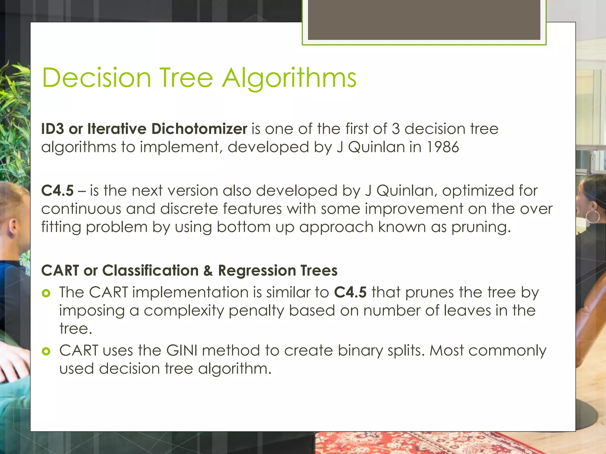 Decision Tree Algorithms
ID3 or Iterative Dichotomizer is one of the first of 3 decision tree
algorithms to implement, developed by J Quinlan in 1986
C4.5 – is the next version also developed by J Quinlan, optimized for
continuous and discrete features with some improvement on the over
fitting problem by using bottom up approach known as pruning.
CART or Classification & Regression Trees
 The CART implementation is similar to C4.5 that prunes the tree by
imposing a complexity penalty based on number of leaves in the
tree.
 CART uses the GINI method to create binary splits. Most commonly
used decision tree algorithm.
 