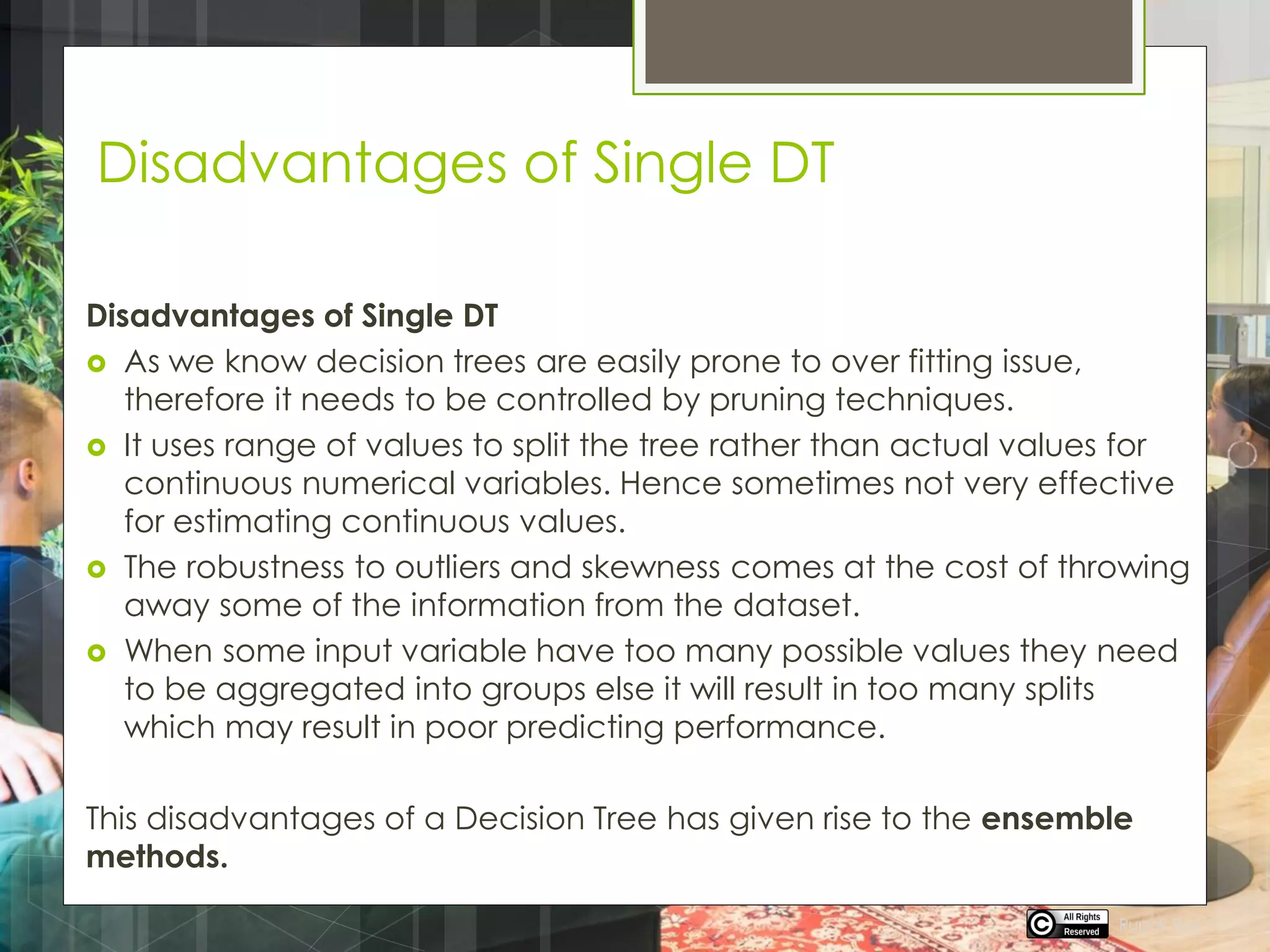Disadvantages of Single DT
Disadvantages of Single DT
 As we know decision trees are easily prone to over fitting issue,
therefore it needs to be controlled by pruning techniques.
 It uses range of values to split the tree rather than actual values for
continuous numerical variables. Hence sometimes not very effective
for estimating continuous values.
 The robustness to outliers and skewness comes at the cost of throwing
away some of the information from the dataset.
 When some input variable have too many possible values they need
to be aggregated into groups else it will result in too many splits
which may result in poor predicting performance.
This disadvantages of a Decision Tree has given rise to the ensemble
methods.
Rupak Roy
 