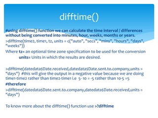 #using difftime() function we can calculate the time interval / differences
without being converted into minutes, hour, weeks, months or years.
>difftime(time2, time1, tz, units = c("auto", "secs", "mins", "hours", "days",
"weeks"))
Where tz= an optional time zone specification to be used for the conversion
units= Units in which the results are desired.
>difftime(datedata$Date.received,datedata$Date.sent.to.company,units =
"days") #this will give the output in a negative value because we are doing
time1-time2 rather than time2-time1 i.e 5- 10 = -5 rather than 10-5 =5
#therefore
>difftime(datedata$Date.sent.to.company,datedata$Date.received,units =
"days")
To know more about the difftime() function use >?difftime
difftime()
 