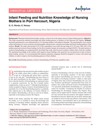 Clinical Journal of Nutrition and Dietetics  •  Vol 1  •  Issue 1  •  2018 68
INTRODUCTION
B
reastfeeding is the most precious gift a mother can give
to her infant, where there is illness or malnutrition,
it may be a life-giving gift where there is poverty,
it may be the only gift.[1]
Breastfeeding has been shown to
be the ideal nourishment for the infant.[2]
Recent evidence
shows that the benefits of breastfeeding are optimized when
it is practical exclusively, for the first 6 months before
complimentary foods are given.[3]
Although breastfeeding is
widely accepted in Nigeria, exclusive breastfeeding has been
reportedly low. Even the breastfeeding practice is gradually
been reduced due to the influence of western lifestyle of
the mothers. Breastfeeding is the key to survival of infants,
especially in developing countries like Nigeria.
Health of the family especially the infants rotates around
the mother, so it is essential to assess the knowledge and
awareness of lactating mothers regarding dietary practices
during lactation. Adequate knowledge and appropriate
nutritional practices play a pivotal role in determining
optimal health.[4]
Exclusive breastfeeding is the key to the survival of infants,
especially in developing countries. It has been reported
that exclusive breastfeeding can avert up to 13% of under-
five deaths in developing countries,[2]
studies in other parts
of Nigeria show that exclusive breastfeeding rate was very
low. Nwankwo and Brieger[5]
reported (that none of the 411
mothers, they studies practiced exclusive breastfeeding) but
11% practiced predominant breastfeeding (i.e., giving plan
water) for 4 months. Considering the benefits of exclusive
breastfeeding for developing countries like Nigeria, these
reports call for urgent need to institute measures that would
not only motivate but also promote and support mothers to
breastfeed exclusively. Before this can be done, baseline data
are needed to assist in achieving effective interventions. This
study, therefore, used qualitative data to get information on
the lactating mothers knowledge and practice of breastfeeding
in cosmopolitan, Port Harcourt city.
Infant Feeding and Nutrition Knowledge of Nursing
Mothers in Port Harcourt, Nigeria
G. O. Wordu, E. Nwosu
Department of Food Science and Technology, Rivers State University, Port Harcourt, Nigeria
ABSTRACT
Background: Maternal nutritional knowledge can play a critical role in the improvement of infant feeding practice. Objective:
This study assessed the nutrition knowledge and infant feeding practice of mothers in Port Harcourt city Nigeria. Methods:
structural questionnaires were administered on 215 lactating mothers with infants 0-8months. The questionnaires were used to
collect information on socio-economic and demographic characteristics, nutrition knowledge and breast feeding patterns of the
mothers. Result: The study showed that 61.0% of the respondents were within the age range of 21-30 years. Only 50% of the
mothers practiced exclusive breast feeding, for the first 6 months, though, the awareness was high (90.0%). The main barriers to
exclusive breastfeeding was compromised by the beliefs that walk, must be given to infant to reduce thirst of the hot wealther.
The nutritional knowledge of the mothers with regard to breast feedings were good but was not practiced on their exclusive
breast feeding practice. It is recommended that nutrition education campaign should be designed to women with school age
children, in order to improve the breastfeeding patterns of their children.
Key words: Breastfeeding lactation, exclusive breastfeeding, Port Harcourt, qualitative data
Address for correspondence:
G. O. Wordu, Department of Food Science and Technology, Rivers State University, Nkpolu – Oroworukwo, Port
Harcourt, Nigeria. E-mail: wordugab@yahoo.com
© 2018 The Author(s). This open access article is distributed under a Creative Commons Attribution (CC-BY) 4.0 license.
https://doi.org/10.33309/2639-8761.010110 www.asclepiusopen.com
ORIGINAL ARTICLE
 