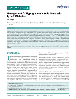 Clinical Research in Diabetes and Endocrinology  •  Vol 1  •  Issue 1  •  2018 49
INTRODUCTION
T
he rate-limiting step of intensive diabetes management
for patients with diabetes is treatment-induced
hypoglycemia. Thus, hypoglycemia remains a
significant barrier in optimizing glycemic control and
reducing long-term diabetes-related complications including
cardiovascular (CV) death, stroke, and all-cause mortality.[1]
CV events are the leading cause of death among patients with
diabetes. The risk of CV death is twice that of patients
without diabetes.[2]
Severe hypoglycemia (resulting in
cognitive impairment) can occur across a broad spectrum of
A1C levels. Patients achieving near-normal glycemia (6%)
and those who were poorly controlled (≥9%) appeared to be
at the highest risk for severe hypoglycemia.[3]
Hypoglycemia
triggers a vascular and inflammatory cascade which can
result in vascular constriction, tachycardia, thrombosis, and
fatal arrhythmias.[4]
Therefore, patients who have existing
CV disease should have their glycemic targets relaxed to
mitigate the risk of hypoglycemia.
Recurrent hypoglycemia lowers or even eliminates the blood
glucose concentration threshold at which patients develop a
sympathetic response likely to prompt them to take evasive
action in time to reverse an impending event. Elderly patients
may lose their balance without warning, falling to the
ground. The subsequent confusion after such a fall is likely
to be attributed to “the aging process” rather than to deficient
glucose counterregulation.
Clinicians should remind patients with diabetes who use
insulin to monitor their blood glucose levels before operating
a motor vehicle. The single most significant factor associated
with driving collisions for drivers with diabetes appears
to be a recent history of severe hypoglycemia, regardless
of the type of diabetes, or the treatment used.[5]
A single
REVIEW ARTICLE
Management Of Hypoglycemia In Patients With
Type 2 Diabetes
Jeff Unger
Director, Unger Primary Care Concierge Medical Group, 9220 Haven Ave., Suite 230, Rancho Cucamonga,
CA, 91739
ABSTRACT
Hypoglycemia is the rate-limiting step of intensive management in patients with diabetes. Lowering one’s A1C to a prescribed
target is expected to mitigate one’s risk of developing long- and short-term diabetes-related complications. Several of the less
expensive and commonly prescribed glucose lowering agents favored by practitioners result in weight gain, hypoglycemia, and
even an increased risk of cardiovascular (CV) mortality. Although achieving a targeted A1C of 7 % is the standard of care,
clinicians often fail to evaluate patients for glycemic variability which can increase oxidative stress driving long-term diabetes-
related complications including CV death. The use of concentrated insulins and glucagon-like peptide-1 receptor agonists
separately or in combination with each other reduces glycemic variability and one’s risk of hypoglycemia. Pharmaceutical
agents which allow patients to safely achieve their targeted A1C without weight gain and hypoglycemia should be preferred in
patients with type 2 diabetes.
Key words: Cardiovascular disease, continuous glucose sensors, dysglycemia, glycemic variability, hypoglycemia, type 2
diabetes
Address for correspondence:
Jeff Unger, Unger Primary Care Concierge Medical Group, 9220 Haven Ave., Suite 230, Rancho Cucamonga, CA, 91739.
E-mail: 
https://doi.org/10.33309/2639-832X.010110 www.asclepiusopen.com
© 2018 The Author(s). This open access article is distributed under a Creative Commons Attribution (CC-BY) 4.0 license.
 