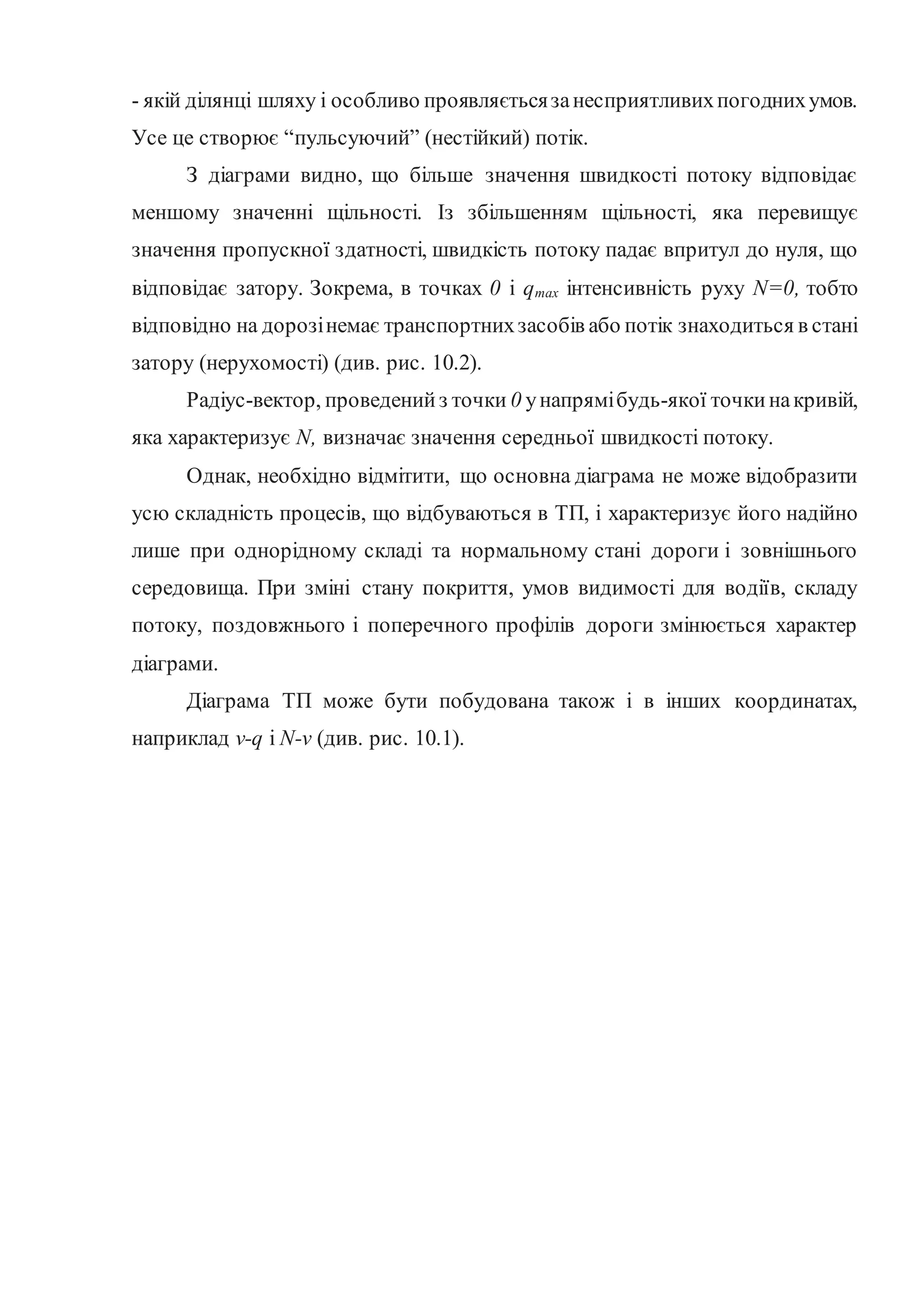 - якій ділянці шляху і особливо проявляєтьсязанесприятливихпогоднихумов.
Усе це створює “пульсуючий” (нестійкий) потік.
З діаграми видно, що більше значення швидкості потоку відповідає
меншому значенні щільності. Із збільшенням щільності, яка перевищує
значення пропускної здатності, швидкість потоку падає впритул до нуля, що
відповідає затору. Зокрема, в точках 0 і qтах інтенсивність руху N=0, тобто
відповідно на дорозінемає транспортнихзасобів або потік знаходиться в стані
затору (нерухомості) (див. рис. 10.2).
Радіус-вектор, проведенийз точки 0 унапрямібудь-якої точкинакривій,
яка характеризує N, визначає значення середньої швидкості потоку.
Однак, необхідно відмітити, що основна діаграма не може відобразити
усю складність процесів, що відбуваються в ТП, і характеризує його надійно
лише при однорідному складі та нормальному стані дороги і зовнішнього
середовища. При зміні стану покриття, умов видимості для водіїв, складу
потоку, поздовжнього і поперечного профілів дороги змінюється характер
діаграми.
Діаграма ТП може бути побудована також і в інших координатах,
наприклад v-q і N-v (див. рис. 10.1).
 