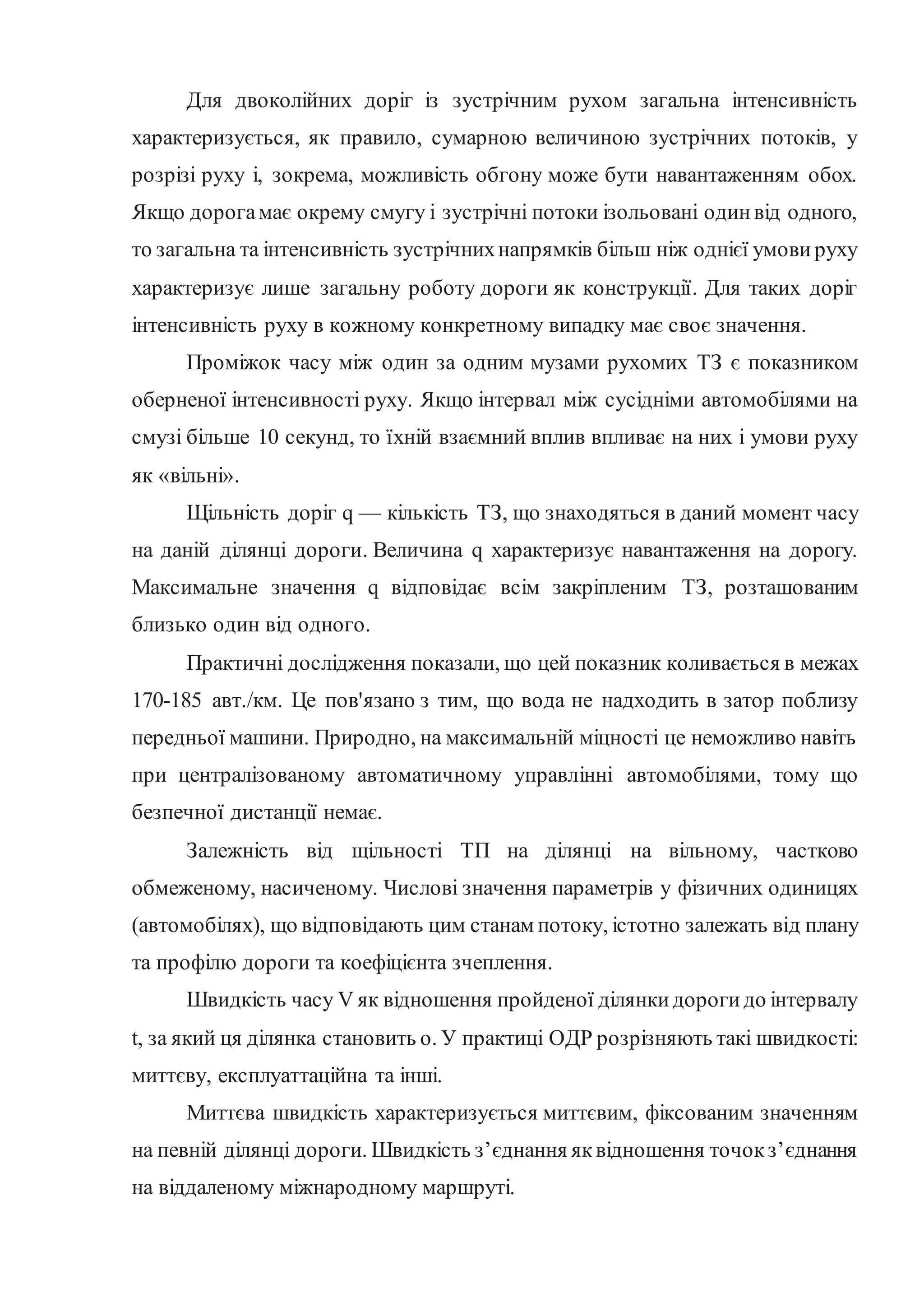 Для двоколійних доріг із зустрічним рухом загальна інтенсивність
характеризується, як правило, сумарною величиною зустрічних потоків, у
розрізі руху і, зокрема, можливість обгону може бути навантаженням обох.
Якщо дорогамає окрему смугу і зустрічні потоки ізольовані одинвід одного,
то загальна та інтенсивність зустрічнихнапрямків більш ніж однієї умови руху
характеризує лише загальну роботу дороги як конструкції. Для таких доріг
інтенсивність руху в кожному конкретному випадку має своє значення.
Проміжок часу між один за одним музами рухомих ТЗ є показником
оберненої інтенсивності руху. Якщо інтервал між сусідніми автомобілями на
смузі більше 10 секунд, то їхній взаємний вплив впливає на них і умови руху
як «вільні».
Щільність доріг q — кількість ТЗ, що знаходяться в даний момент часу
на даній ділянці дороги. Величина q характеризує навантаження на дорогу.
Максимальне значення q відповідає всім закріпленим ТЗ, розташованим
близько один від одного.
Практичні дослідження показали, що цей показник коливається в межах
170-185 авт./км. Це пов'язано з тим, що вода не надходить в затор поблизу
передньої машини. Природно, на максимальній міцності це неможливо навіть
при централізованому автоматичному управлінні автомобілями, тому що
безпечної дистанції немає.
Залежність від щільності ТП на ділянці на вільному, частково
обмеженому, насиченому. Числові значення параметрів у фізичних одиницях
(автомобілях), що відповідають цим станам потоку, істотно залежать від плану
та профілю дороги та коефіцієнта зчеплення.
Швидкість часу V як відношення пройденої ділянкидорогидо інтервалу
t, за який ця ділянка становить о. У практиці ОДР розрізняють такі швидкості:
миттєву, експлуаттаційна та інші.
Миттєва швидкість характеризується миттєвим, фіксованим значенням
на певній ділянці дороги. Швидкість з’єднання яквідношення точокз’єднання
на віддаленому міжнародному маршруті.
 