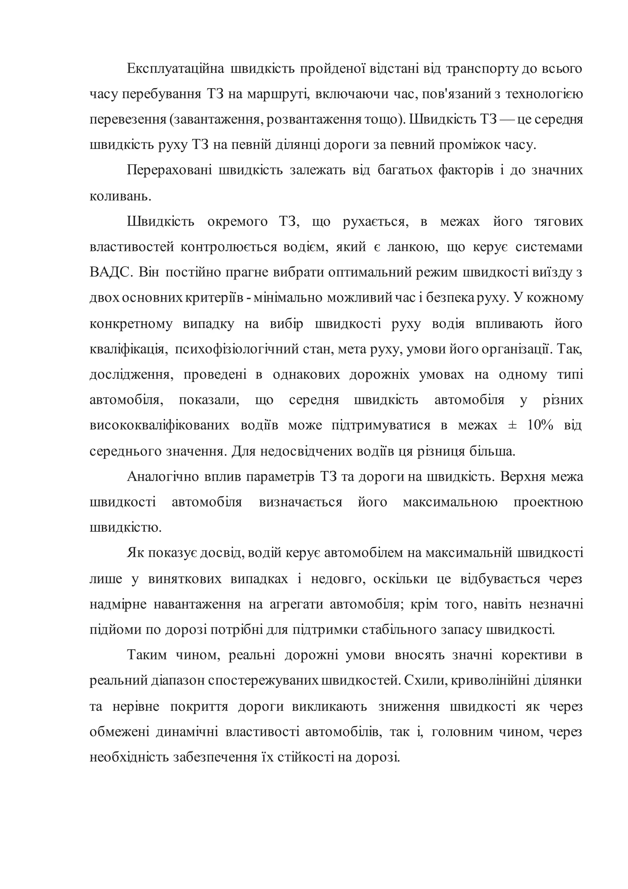 Експлуатаційна швидкість пройденої відстані від транспорту до всього
часу перебування ТЗ на маршруті, включаючи час, пов'язаний з технологією
перевезення (завантаження, розвантаження тощо). Швидкість ТЗ — це середня
швидкість руху ТЗ на певній ділянці дороги за певний проміжок часу.
Перераховані швидкість залежать від багатьох факторів і до значних
коливань.
Швидкість окремого ТЗ, що рухається, в межах його тягових
властивостей контролюється водієм, який є ланкою, що керує системами
ВАДС. Він постійно прагне вибрати оптимальний режим швидкості виїзду з
двохосновнихкритеріїв -мінімально можливийчас і безпекаруху. У кожному
конкретному випадку на вибір швидкості руху водія впливають його
кваліфікація, психофізіологічний стан, мета руху, умови його організації. Так,
дослідження, проведені в однакових дорожніх умовах на одному типі
автомобіля, показали, що середня швидкість автомобіля у різних
висококваліфікованих водіїв може підтримуватися в межах ± 10% від
середнього значення. Для недосвідчених водіїв ця різниця більша.
Аналогічно вплив параметрів ТЗ та дороги на швидкість. Верхня межа
швидкості автомобіля визначається його максимальною проектною
швидкістю.
Як показує досвід, водій керує автомобілем на максимальній швидкості
лише у виняткових випадках і недовго, оскільки це відбувається через
надмірне навантаження на агрегати автомобіля; крім того, навіть незначні
підйоми по дорозі потрібні для підтримки стабільного запасу швидкості.
Таким чином, реальні дорожні умови вносять значні корективи в
реальний діапазон спостережуванихшвидкостей. Схили, криволінійні ділянки
та нерівне покриття дороги викликають зниження швидкості як через
обмежені динамічні властивості автомобілів, так і, головним чином, через
необхідність забезпечення їх стійкості на дорозі.
 
