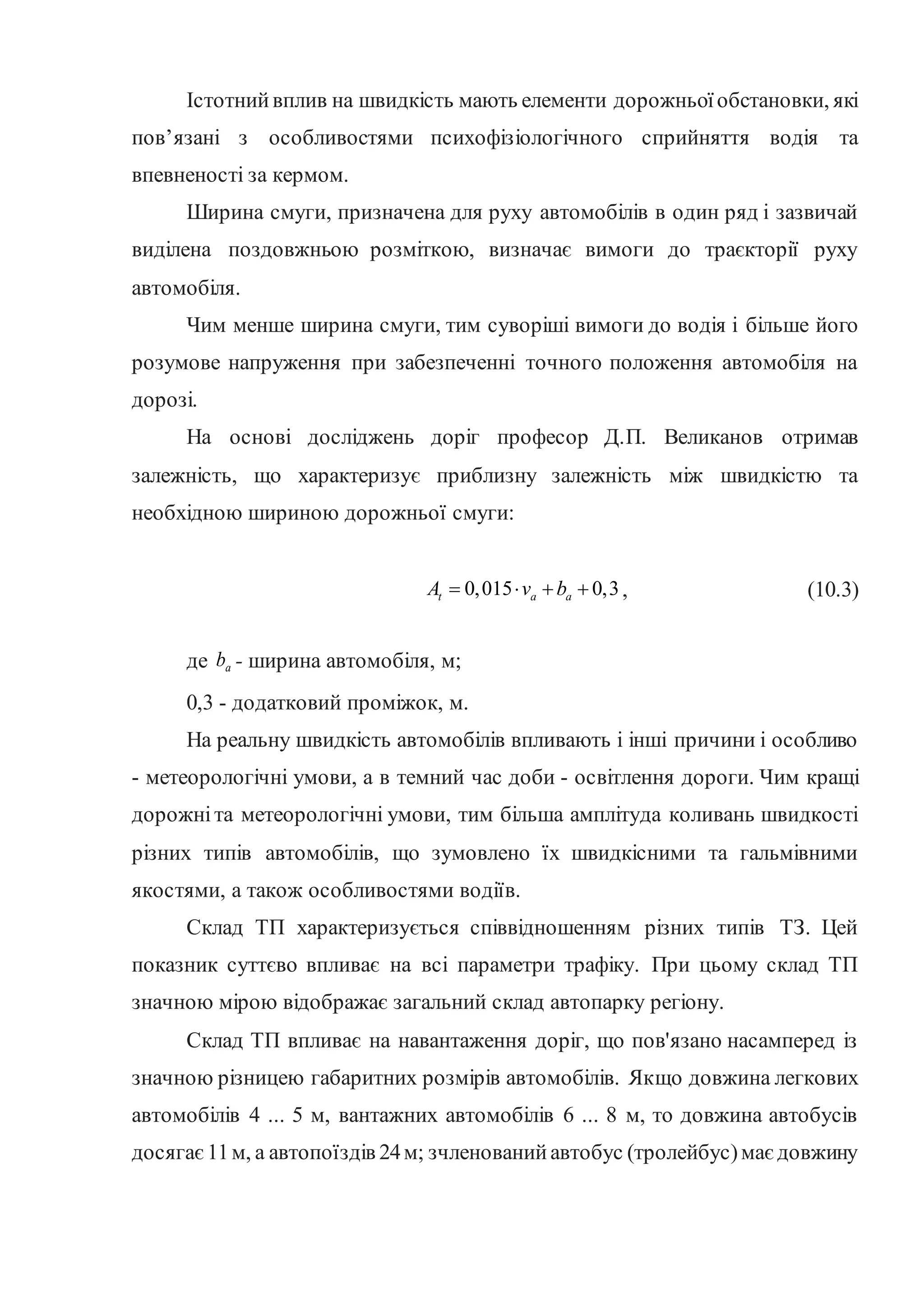 Істотнийвплив на швидкість мають елементи дорожньоїобстановки, які
пов’язані з особливостями психофізіологічного сприйняття водія та
впевненості за кермом.
Ширина смуги, призначена для руху автомобілів в один ряд і зазвичай
виділена поздовжньою розміткою, визначає вимоги до траєкторії руху
автомобіля.
Чим менше ширина смуги, тим суворіші вимоги до водія і більше його
розумове напруження при забезпеченні точного положення автомобіля на
дорозі.
На основі досліджень доріг професор Д.П. Великанов отримав
залежність, що характеризує приблизну залежність між швидкістю та
необхідною шириною дорожньої смуги:
0,015 0,3
t a a
А v b
    , (10.3)
де a
b - ширина автомобіля, м;
0,3 - додатковий проміжок, м.
На реальну швидкість автомобілів впливають і інші причини і особливо
- метеорологічні умови, а в темний час доби - освітлення дороги. Чим кращі
дорожніта метеорологічні умови, тим більша амплітуда коливань швидкості
різних типів автомобілів, що зумовлено їх швидкісними та гальмівними
якостями, а також особливостями водіїв.
Склад ТП характеризується співвідношенням різних типів ТЗ. Цей
показник суттєво впливає на всі параметри трафіку. При цьому склад ТП
значною мірою відображає загальний склад автопарку регіону.
Склад ТП впливає на навантаження доріг, що пов'язано насамперед із
значною різницею габаритних розмірів автомобілів. Якщо довжина легкових
автомобілів 4 ... 5 м, вантажних автомобілів 6 ... 8 м, то довжина автобусів
досягає11м, а автопоїздів 24м; зчленованийавтобус (тролейбус)має довжину
 