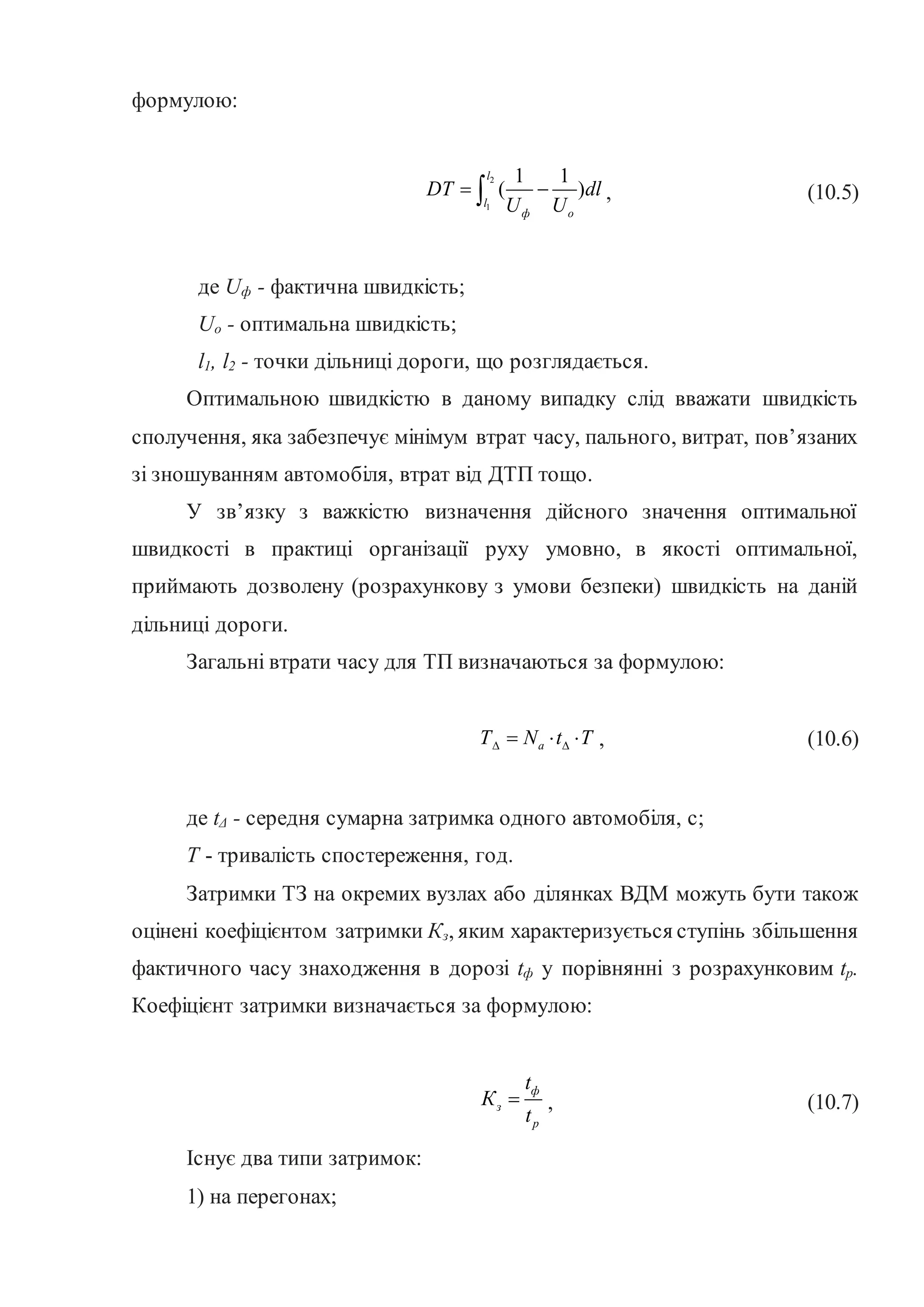 формулою:
2
1
1 1
( )
l
l
ф o
DT dl
U U
 
 , (10.5)
де Uф - фактична швидкість;
Uo - оптимальна швидкість;
l1, l2 - точки дільниці дороги, що розглядається.
Оптимальною швидкістю в даному випадку слід вважати швидкість
сполучення, яка забезпечує мінімум втрат часу, пального, витрат, пов’язаних
зі зношуванням автомобіля, втрат від ДТП тощо.
У зв’язку з важкістю визначення дійсного значення оптимальної
швидкості в практиці організації руху умовно, в якості оптимальної,
приймають дозволену (розрахункову з умови безпеки) швидкість на даній
дільниці дороги.
Загальні втрати часу для ТП визначаються за формулою:
a
Т N t T
 
   , (10.6)
де tΔ - середня сумарна затримка одного автомобіля, с;
Т - тривалість спостереження, год.
Затримки ТЗ на окремих вузлах або ділянках ВДМ можуть бути також
оцінені коефіцієнтом затримки Кз, яким характеризується ступінь збільшення
фактичного часу знаходження в дорозі tф у порівнянні з розрахунковим tp.
Коефіцієнт затримки визначається за формулою:
ф
з
р
t
К
t
 , (10.7)
Існує два типи затримок:
1) на перегонах;
 