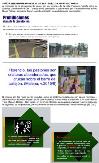 SEÑOR INTENDENTE MUNICIPAL DE SAN ISIDRO DR. GUSTAVO POSSE
A propósito de la circulación de autos por las veredas de la calle Florencio Varela entre la
Avenida Centenario y FCM (Túnel) y de la circulación a contramano por Centenario entre calles
Diego Palma y Almirante Brown, son de aplicación las prohibiciones municipales:
_____________________________________________________________________________
Florencio, tus peatones son
criaturas abandonadas, que
cruzan sobre el barro del
callejón. (Malena, v.2015/8)
Ni menos son los reyes de las veredas, como se pretende ilegalmente con apoyo municipal -
administración Gustavo Posse- en la calle Florencio Varela entre Centenario y FCMitre Ramal
Tigre (Túnel), Beccar - San Isidro, en favor de intereses comerciales privados y grave riesgo de
la seguridad de los peatones, particularmente de los más vulnerables: niños y como yo (85 GaD)
Prohibiciones
durante la circulacion
Qu oda te) rm i n{lnt.C) m g, nte) p r o h ibido dur nnt.O l;::1 circul oc i6 n c;, n lo vra pUblico
roahza r l as acc,o n es quo a co n t.,nuac , on so doscrlbcn:
1. C i rcular a con t ra mano, sobre l os separa d ores de tr.a nsit o o fuera d e la cal -
ztido, s.:,lvo so br--e h• bt1 nqu in,t1 ,e n ct1so de e m e r genciiJ .
 