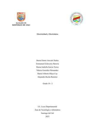 Electricidad y Electrónica
Jhetsel Samir Arevalo Nuñes
Emmanuel Echeverry Barrera
Hanna Isabella Garcia Torres
Valeria González Hernandez
Daniel Alberto Olaya Cuy
Alejandro Rocha Ramírez
Grado 10 - 2
I.E. Liceo Departamental
Área de Tecnología e informática
Santiago de Cali
2023
 