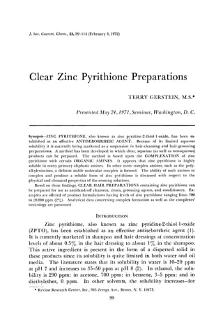 ]. Soc.Cosmet.
Chem.,25, 99-114(February3, 1972)
ClearZinc Pyrithione
Preparations
TERRY GERSTEIN, M.S.*
Presented
May 24,1971,Seminar,Washington,
D.C.
Synopsis--ZINC PYRITHIONE, also kn,ownas zinc pyridine-2-thiol-l-oxide, has been es-
tablished as an effective ANTISEBORRHEIC AGENT. Because of its limited aqueous
solubilityit is currentlybeingmarketedasa suspension
in hair-cleansing
and hair-grooming
preparations.A methodhasbeendeveloped
in whichclear,aqueous
(aswell asnonaqueous)
productscan be prepared. The method is basedupon the COMPLEXATION of zinc
pyrithione with certain ORGANIC AMINES. It appearsthat zinc pyrithione is highly
solublein manyprimaryaliphaticamines. In othermorecomplexamines,suchasthe poly-
alkylenimines,
a definitestablemolecularcomplexis formed. The ability of suchaminesto
complexand producea solubleform of zinc pyrithioneis discussed
with respectto the
physicaland d•emicalpropertiesof the ensuingsolutions.
Based
onthese
findings,
CLEARHAIR Pi•EPARATIONS
containing
zincpyrithione
can
be preparedfor useasantidandruffcleansers,
rinses,groomingagents,and conditioners. Ex-
amples
areoffered
of productformulations
havinglevels
of zincpyrithione
rangingfrom700
to 20,000
ppm(2%). Analyticaldataconcerning
complex
formationaswell asthe complexes'
toxicologyare presented.
INTRODUCTION
Zinc pyrithione, also known as zinc pyridine-2-thiol-l-oxide
(ZPTO), hasbeenestablished
asan effectiveantiseborrheic
agent(1).
It iscurrentlymarketedin shampoo
and hair dressings
at concentration
levelsof about 0.5% in ,thehair dressing
to about 1•o in the shampoo.
This activeingredientis presentin the form of a dispersed
solid in
these
products
since
itssolubility
isquitelimitedin bothwaterandoil
media. The literature statesthat its solubility in water is 10-20 ppm
at pH 7 andincreases
to 35-50ppmat pH 8 (2). In ethanol,thesolu-
bility is 290ppm; in acetone,
700 ppm; in benzene,
3-5 ppm; and in
diethylether,0 ppm. In other solvents,
the solubilityincreases--for
* RevlonResearch
Center,Inc., 945ZeregaAve.,Bronx,N.Y. 10473.
99
 