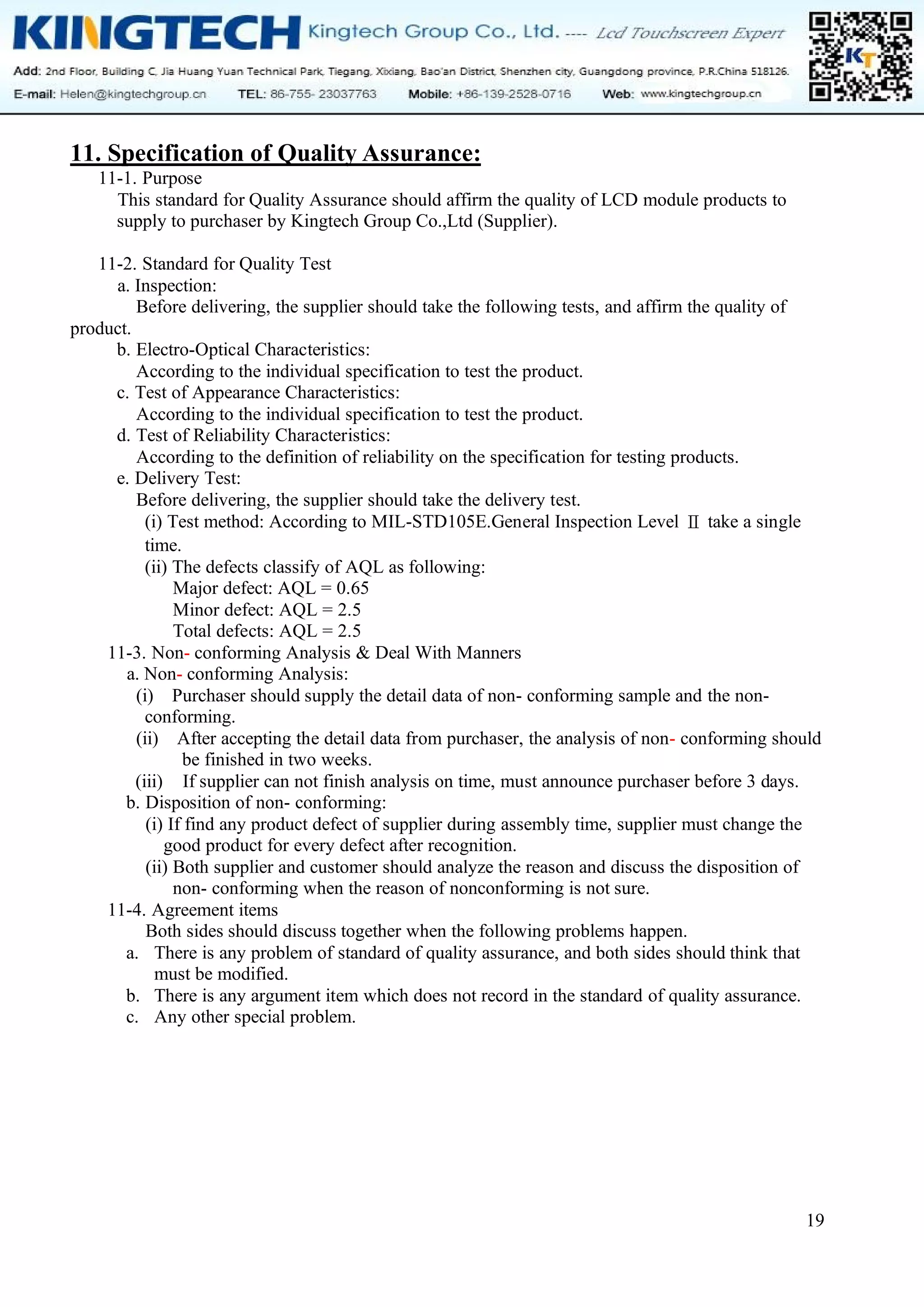 19
11. Specification of Quality Assurance:
11-1. Purpose
This standard for Quality Assurance should affirm the quality of LCD module products to
supply to purchaser by Kingtech Group Co.,Ltd (Supplier).
11-2. Standard for Quality Test
a. Inspection:
Before delivering, the supplier should take the following tests, and affirm the quality of
product.
b. Electro-Optical Characteristics:
According to the individual specification to test the product.
c. Test of Appearance Characteristics:
According to the individual specification to test the product.
d. Test of Reliability Characteristics:
According to the definition of reliability on the specification for testing products.
e. Delivery Test:
Before delivering, the supplier should take the delivery test.
(i) Test method: According to MIL-STD105E.General Inspection Level Ⅱ take a single
time.
(ii) The defects classify of AQL as following:
Major defect: AQL = 0.65
Minor defect: AQL = 2.5
Total defects: AQL = 2.5
11-3. Non- conforming Analysis & Deal With Manners
a. Non- conforming Analysis:
(i) Purchaser should supply the detail data of non- conforming sample and the non-
conforming.
(ii) After accepting the detail data from purchaser, the analysis of non- conforming should
be finished in two weeks.
(iii) If supplier can not finish analysis on time, must announce purchaser before 3 days.
b. Disposition of non- conforming:
(i) If find any product defect of supplier during assembly time, supplier must change the
good product for every defect after recognition.
(ii) Both supplier and customer should analyze the reason and discuss the disposition of
non- conforming when the reason of nonconforming is not sure.
11-4. Agreement items
Both sides should discuss together when the following problems happen.
a. There is any problem of standard of quality assurance, and both sides should think that
must be modified.
b. There is any argument item which does not record in the standard of quality assurance.
c. Any other special problem.
 