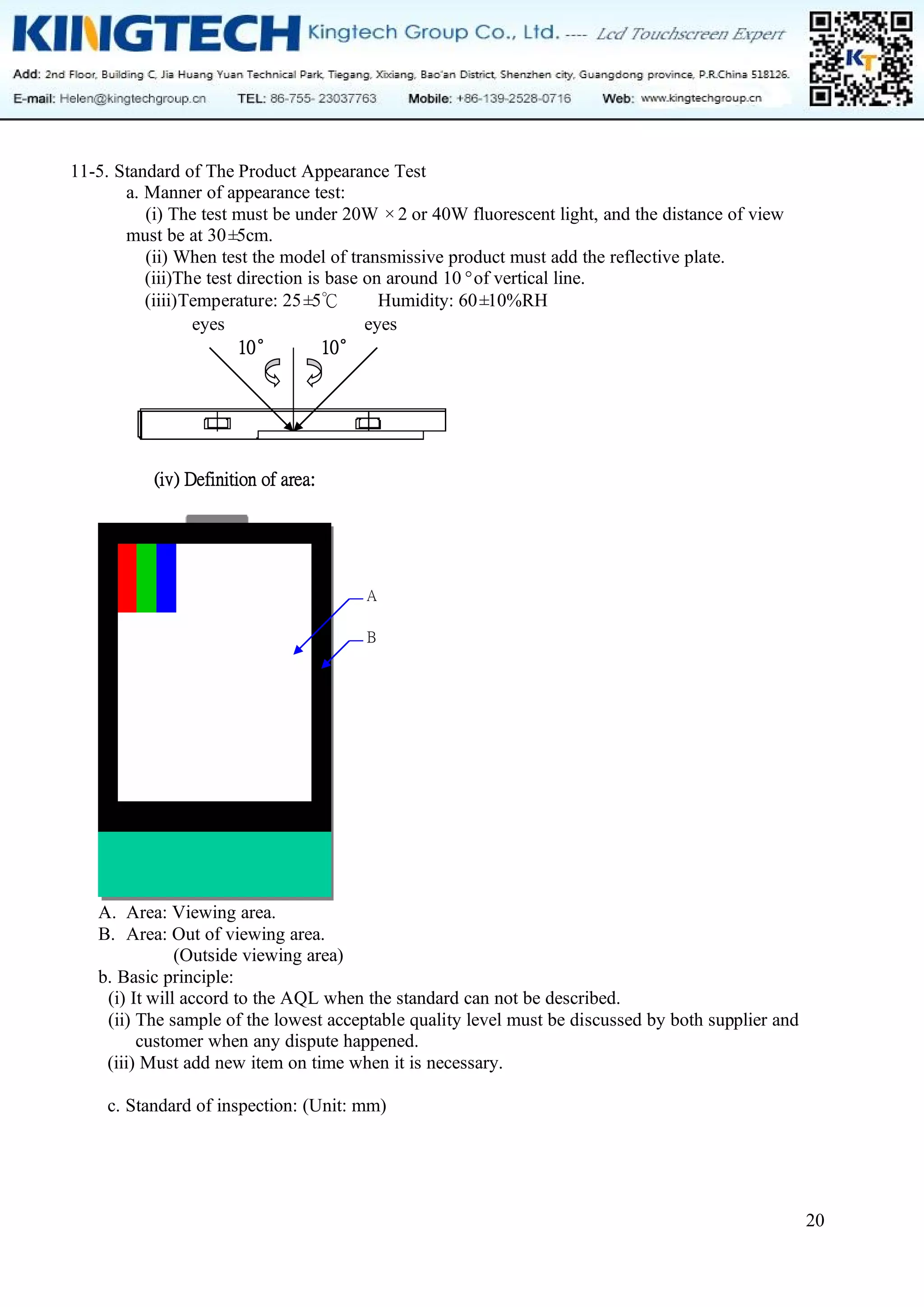 20
11-5. Standard of The Product Appearance Test
a. Manner of appearance test:
(i) The test must be under 20W ×2 or 40W fluorescent light, and the distance of view
must be at 30±
5cm.
(ii) When test the model of transmissive product must add the reflective plate.
(iii)The test direction is base on around 10°of vertical line.
(iiii)Temperature: 25±
5℃ Humidity: 60±
10%RH
eyes eyes
10° 10°
(iv) Definition of area:
A. Area: Viewing area.
B. Area: Out of viewing area.
(Outside viewing area)
b. Basic principle:
(i) It will accord to the AQL when the standard can not be described.
(ii) The sample of the lowest acceptable quality level must be discussed by both supplier and
customer when any dispute happened.
(iii) Must add new item on time when it is necessary.
c. Standard of inspection: (Unit: mm)
A
B
 