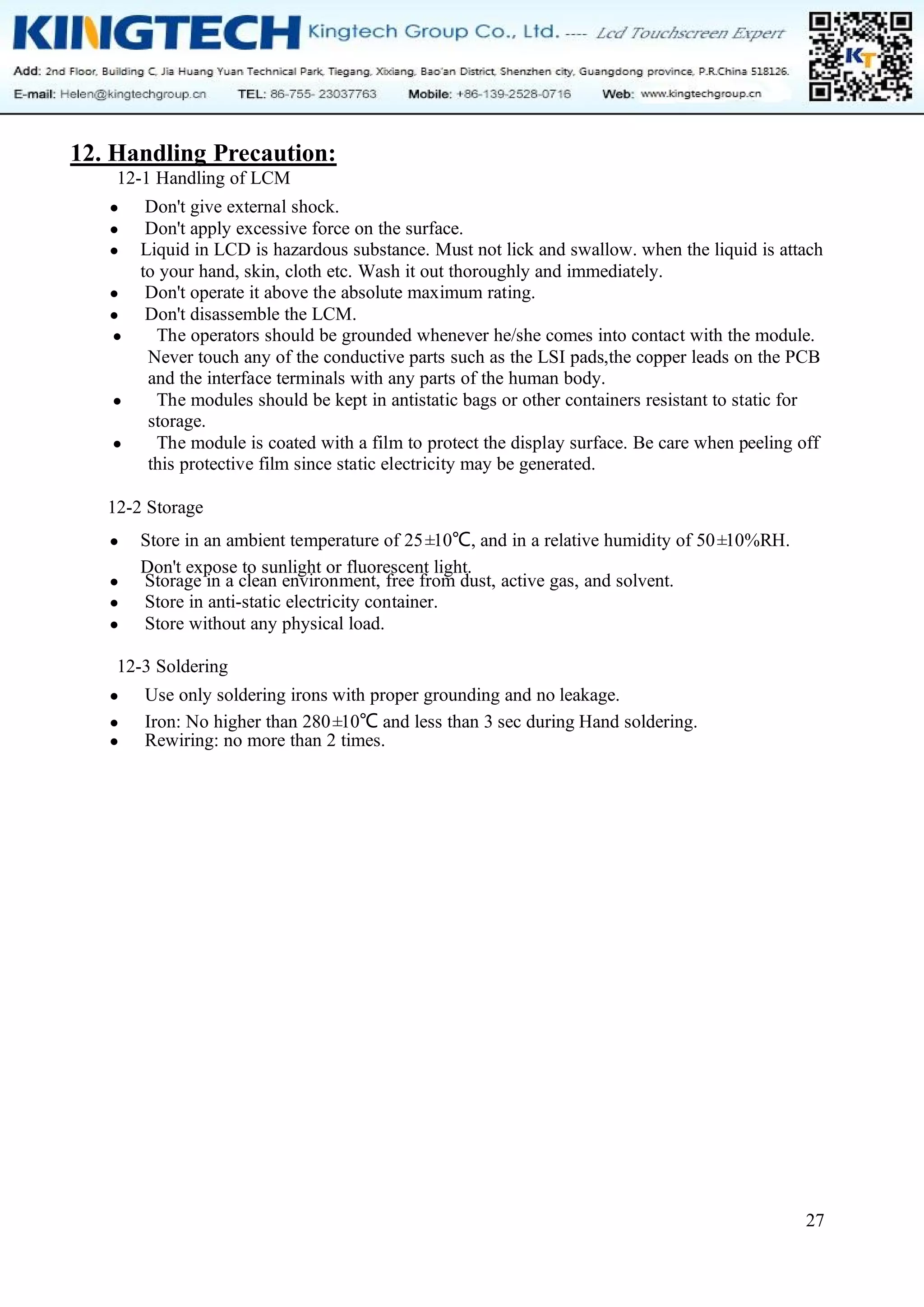 27
12. Handling Precaution:
12-1 Handling of LCM
● Don't give external shock.
● Don't apply excessive force on the surface.
● Liquid in LCD is hazardous substance. Must not lick and swallow. when the liquid is attach
to your hand, skin, cloth etc. Wash it out thoroughly and immediately.
● Don't operate it above the absolute maximum rating.
● Don't disassemble the LCM.
● The operators should be grounded whenever he/she comes into contact with the module.
Never touch any of the conductive parts such as the LSI pads,the copper leads on the PCB
and the interface terminals with any parts of the human body.
● The modules should be kept in antistatic bags or other containers resistant to static for
storage.
● The module is coated with a film to protect the display surface. Be care when peeling off
this protective film since static electricity may be generated.
12-2 Storage
● Store in an ambient temperature of 25±
10℃, and in a relative humidity of 50±
10%RH.
Don't expose to sunlight or fluorescent light.
● Storage in a clean environment, free from dust, active gas, and solvent.
● Store in anti-static electricity container.
● Store without any physical load.
12-3 Soldering
● Use only soldering irons with proper grounding and no leakage.
● Iron: No higher than 280±
10℃ and less than 3 sec during Hand soldering.
● Rewiring: no more than 2 times.
 
