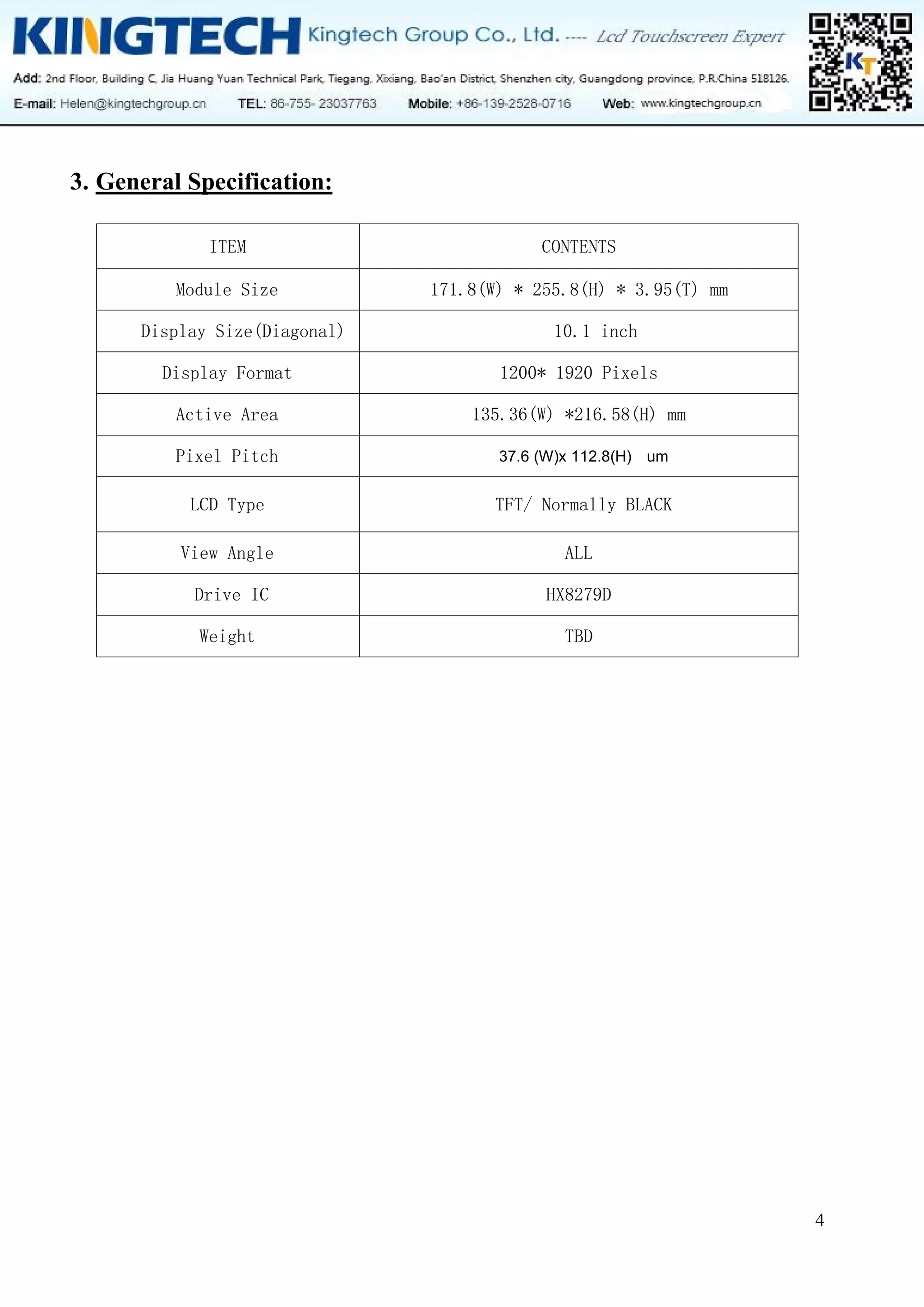 4
3. General Specification:
ITEM CONTENTS
Module Size 171.8(W) * 255.8(H) * 3.95(T) mm
Display Size(Diagonal) 10.1 inch
Display Format 1200* 1920 Pixels
Active Area 135.36(W) *216.58(H) mm
Pixel Pitch 37.6 (W)x 112.8(H) um
LCD Type TFT/ Normally BLACK
View Angle ALL
Drive IC HX8279D
Weight TBD
 