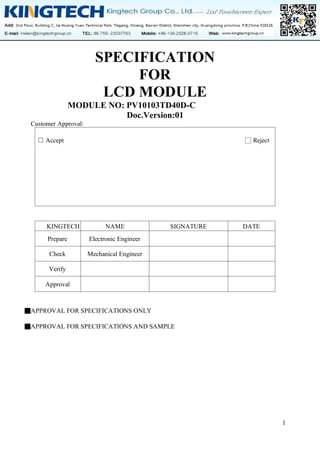 1
SPECIFICATION
FOR
LCD MODULE
MODULE NO: PV10103TD40D-C
Doc.Version:01
Customer Approval:
□ Accept □ Reject
KINGTECH NAME SIGNATURE DATE
Prepare Electronic Engineer
Check Mechanical Engineer
Verify
Approval
■APPROVAL FOR SPECIFICATIONS ONLY
■APPROVAL FOR SPECIFICATIONS AND SAMPLE
 