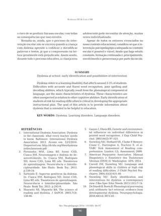 Rodrigues SD & Ciasca SM
Rev. Psicopedagogia 2016; 33(100): 86-97
96
o risco de se produzir fracasso escolar, com todas
as consequências que isso envolve.
Ressalta-se, ainda, que o processo de inter­
venção escolar não se encerra quando a criança
com dislexia aprende a codificar e decodificar
palavras e textos, já que a compreensão na lei­
tura geralmente está prejudicada. Assim sendo,
durante todo o processo educativo, a criança e/ou
adolescente pode necessitar de atenção, muitas
vezes individualizada.
Apesar de todos os entraves vivenciados no
nosso contexto educacional, considera-se que a in­
tervenção psicopedagógica adequada no contexto
escolar é possível e viável, desde que haja estudo
constante,formaçãocontinuadae,principalmente,
envolvimento e perseverança por parte da escola.
SUMMARY
Dyslexia at school: early identification and possibilities of intervention
Dyslexia refers to a learning disability that affects around 3-5% of students.
Difficulties with accurate and fluent word recognition, poor spelling and
decoding abilities, which typically result from the phonological component of
language, are the main characteristics of dyslexia. These characteristics are
often unexpected in relation to other cognitive abilities. Early identification of
students at risk for reading difficulties is critical in developing the appropriate
instructional plan. The goal of this article is to provide information about
dyslexia that is intended to be helpful to educators.
KEY WORDS: Dyslexia. Learning disorders. Language disorders.
REFERÊNCIAS
	 1.	 International Dyslexia Association. Dyslexia
in the classroom: what every teacher needs
to know. Baltimore: International Dyslexia
Association; 2013. Acesso em: 12/2/2016.
Dis­ponível em: http://dcida.org/files/dyslexia
intheclassroom.pdf
	
2.	Fernandes WM, Lima RF, Azoni CAS,
Ciasca SM. Neuroimagem e dislexia do de­
senvolvimento. In: Ciasca SM, Rodrigues
SD, Azoni CAS, Lima RF, eds. Transtornos
de aprendizagem. Neurociência e Interdis­
ciplinaridade. São Paulo: Book Toy; 2015.
p.339-54.
	 3.	 Sartorato E. Aspectos genéticos da dislexia.
In: Ciasca SM, Rodrigues SD, Azoni CAS,
Lima RF, eds. Transtornos de aprendizagem.
Neurociência e Interdisciplinaridade. São
Paulo: Book Toy; 2015. p.293-9.
	 4.	 Shaywitz SE, Shaywitz BA. The science of
reading and dyslexia. J AAPOS. 2003;7(3):
158-66.
	 5.	 Gayan J, Olson RK. Genetic and environmen­
tal influences on individual differences in
printed word recognition. J Exp Child Psy­
chol. 2003;84(2):97-123.
	 6.	 Snowling MJ, Stothard SE, Clarke P
, Bowyer-
Crane C, Harrington A, Truclove E, et al.
YARC York Assessment of Reading com­
prehension. London: GL. Assessment; 2009.
	7.	 American Psyquiatric Association. Manual
Diagnóstico e Estatístico dos Transtornos
Mentais (DSM-5). Washington: APA; 2014.
	8.	 Carroll JM, Snowling MJ. Language and
phonological skills in children at high risk
of reading difficulties. J Child Psychol Psy­
chiatry. 2004;45(3):631-40.
	
9.	Snowling MJ. Early identification and
interventions for dyslexia: a contemporary
view. J Res Spec Educ Needs. 2013;13(1):7-14.
	10.	 DeSmedtB,BoetsB.Phonologicalprocessing
and, arithmetic fact retrieval: evidence from
developmental dyslexia. Neuropsychologia.
2010;48(14):3973-81.
 