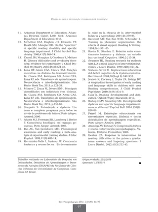 Dislexia na escola: identificação e possibilidades de intervenção
Rev. Psicopedagogia 2016; 33(100): 86-97
97
	
11.	 Arkansas Department of Education. Arkan­
sas Dyslexia Guide. Little Rock: Arkansas
Department of Education; 2015.
	12.	 McArthur GM, Hogben JH, Edwards VT,
Heath SM, Mengler ED. On the “specifics”
of specific reading disability and specific
language impairment. J Child Psychol Psy­
chiatry. 2000;41(7):869-74.
	13.	 CarrollJM,MaughanB,GoodmanR,Meltzer
H. Literacy difficulties and psychiatry disor­
ders: evidence for comorbidity. J Child Psy­
chol Psychiatry. 2005;46(5):524-32.
	
14.	 Lima RF, Azoni CAS, Ciasca SM. Funções
executivas na dislexia do desenvolvimento.
In: Ciasca SM, Rodrigues SD, Azoni CAS,
Lima RF, eds. Transtornos de aprendizagem.
Neurociência e interdisciplinaridade. São
Pau­
lo: Book Toy; 2015. p.323-38.
	15.	 Moraes C, Zezza FL, Neves SNH. Principais
comodidades em indivíduos com dislexia.
In: Ciasca SM, Rodrigues SD, Azoni CAS,
Lima RF, eds. Transtornos de aprendizagem.
Neurociência e interdisciplinaridade. São
Paulo: Book Toy; 2015. p.355-60.
	16.	 Shaywitz S. Entendendo a dyslexia. Um
novo e complete programa para todos os
níveis de problemas de leitura. Porto Alegre:
Artmed; 2006.
	17.	 Adams MJ, Foorman BR, Lundberg I, Beeler
T. Consciência fonológica em crianças pe­
quenas. Porto Alegre: Artmed; 2006.
	18.	 Bus AG, Van Ijezndoorn MH. Phonological
awareness and early reading: a meta-ana­
lysis of experimental training studies. J Educ
Psychol. 1999;91(3):403-14.
	19.	 Hernández-Valle I, Jiménez JE. Conciencia
fonémica y retraso lector. ¿Es determinante
la edad en la eficacia de la intervención?
Infancia y Aprendizaje 2001;24:379-95.
	20.	 Kerstholt MT, Van Bon WHJ, Schreuder R.
Training in phonemic segmentation: the
effects of visual support. Reading & Writing.
1994;6(4):361-85.
	
21.	 Rueda M, Sánchez E. Relación entre co­
no­
cimiento fonémico y dislexia: un estudio
instruccional. Cognitiva. 1996;2:215-34.
	22.	 Swanson HL. Reading research for students
with LD: a meta-analysis of intervention out­
comes. J Learn Disabil. 1999;32(6):504-32.
	
23.	 Soriano-Ferrer M. Implicaciones educativas
del deficit cognitive de la dyslexia evolutiva.
Rev Neurol. 2004;38(Supl 1):S47-S52.
	24.	 Nation K, Cocksey J, Taylor JS, Bishop DV.
A longitudinal investigation of early reading
and language skills in children with poor
Reading comprehension. J Child Psychol
Psychiatry. 2010;51(9):1031-9.
	25.	 Cain K. Reading developmental and diffi­
culties. Oxford: Wyley-Blackwell; 2010.
	26.	 Bishop DMV, Snowling MJ. Developmental
dyslexia and specific language impairment:
same or different? Psychol Bull. 2004;130(6):
858-86.
	
27.	Farrell M. Estratégias educacionais em
necessidades especiais. Dislexia e outras
dificuldades de aprendizagem específicas.
Porto Alegre: Artmed; 2008.
	28.	 ArandigaAV,TortosaCV.Comprensiónlectora
y studio. Intervención psicopedagógica. Va­
lencia: Editorial Promolibro; 2006.
	
29.	 Denton CA. Response to intervention for
reading difficulties in the primary grades:
some answers and lingering questions. J
Learn Disabil. 2012;45(3):232-43.
Trabalho realizado no Laboratório de Pesquisa em
Dificuldades, Distúrbios de Aprendizagem e Trans­
tornos da Atenção (DISAPRE) da Faculdade de Ciên­
cias Médicas da Universidade de Campinas, Cam­
pinas, SP, Brasil.
Artigo recebido: 23/2/2016
Aprovado: 12/4/2016
 